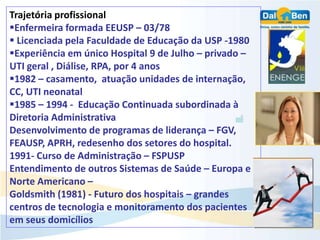 Trajetória profissional
Enfermeira formada EEUSP – 03/78
 Licenciada pela Faculdade de Educação da USP -1980
Experiência em único Hospital 9 de Julho – privado –
UTI geral , Diálise, RPA, por 4 anos
1982 – casamento, atuação unidades de internação,
CC, UTI neonatal
1985 – 1994 - Educação Continuada subordinada à
Diretoria Administrativa
Desenvolvimento de programas de liderança – FGV,
FEAUSP, APRH, redesenho dos setores do hospital.
1991- Curso de Administração – FSPUSP
Entendimento de outros Sistemas de Saúde – Europa e
Norte Americano –
Goldsmith (1981) - Futuro dos hospitais – grandes
centros de tecnologia e monitoramento dos pacientes
em seus domicílios
 