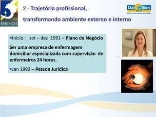 2 - Trajetória profissional,

      transformando ambiente externo e interno


Início : set – dez 1991 – Plano de Negócio
Ser uma empresa de enfermagem
domiciliar especializada com supervisão de
enfermeiros 24 horas.
Jan 1992 – Pessoa Jurídica
 
