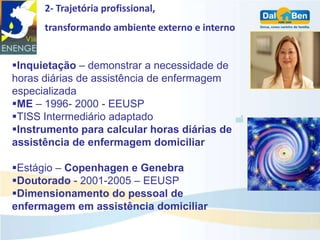 2- Trajetória profissional,
      transformando ambiente externo e interno


Inquietação – demonstrar a necessidade de
horas diárias de assistência de enfermagem
especializada
ME – 1996- 2000 - EEUSP
TISS Intermediário adaptado
Instrumento para calcular horas diárias de
assistência de enfermagem domiciliar

Estágio – Copenhagen e Genebra
Doutorado - 2001-2005 – EEUSP
Dimensionamento do pessoal de
enfermagem em assistência domiciliar
 