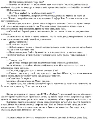 — Ще ми кажеш ли какво става, Уил?
— Все още имам връзки — наближаваха пътя за летището. Уил извади банкноти от
джоба си, подаде ги на шофьора и каза няколко думи на холандски: — Einde hier, tevreden.[1]
Шофьорът изсумтя.
— Hier? Bent u zeker? De luchthaven is die manier.[2]
Уил кимна и се усмихна. Шофьорът отби и той даде знак на Мелиса да скочи от
колата. Човекът отвори багажника и извади жалкия й куфар. Това бе почти всичко, което
притежаваше сега.
Тя го погледна, но изчака, докато таксито бързо се отдалечи. Стояха на тревна ивица
край пътя, с телена ограда вляво от тях. Уил видя голяма елипсовидна тревна площ и
няколко самолета вече на пистата. Целта му беше отвъд това поле.
— Следвай ме. Върви бързо, колкото можеш, без да тичаш. Не искаме да привлечем
внимание.
Мелиса кимна, но очите й гневно светнаха. Уил не можа да сдържи усмивката си. Беше
доста предизвикателна за бегълка без пукната пара.
— Докъде ще вървим?
— Просто ме следвай.
— Хей, ако стрелят по нас и само аз оцелея, трябва да имам представа накъде да бягам.
Уил се засмя със силен глас.
— Напълно си права. Добре. Отиваме до онзи малък самолет в далечния ъгъл.
Тя примигна; мъже с униформи натоварваха багаж върху рампа, големи сандъци и
палети.
— Товарен полет?
— Да. Военен товарен самолет. На американските военновъздушни сили.
Мелиса си пое дъх дълбоко. Очевидно бе впечатлена. Опитваше се да го скрие и
избягваше да гледа към него.
— Как успя да уредиш полет с военен самолет, Уил?
— Главният инспектор е мой стар приятел от службите. Обадих му се снощи, когато ти
беше в банята. Ще ни откарат у дома, без да задават въпроси.
— Страхотно. Да вървим.
Мелиса се обърна и закрачи. Мигът отмина.
Уил тръгна след нея с малкия син куфар в ръка. Каквото и да изпитваше момичето, не
би паднала в краката му. Това харесваше в нея.
Карлос се отдалечи от самолета на КГМ за „Хийтроу“, придвижвайки се незабелязано.
Един от другите служители, превозващи багаж, му извика нещо. Той се обърна назад, изрече
ругатня на холандски по адрес на началника и сви рамене. Мъжът продължи със задачата си.
Зад малкия реактивен самолет имаше няколко витлови за чартърни полети. Карлос ги
огледа. Нищо. Може би нямаше да открие нищо. Едва ли бивш шпионин щеше да лети с
витлов самолет. Не летяха достатъчно високо и бяха лесни за сваляне. Все едно. Не му
хрумваше друга идея. Продължи да търси.
Мелиса вървеше по пистата, взирайки се в товарния самолет. Войници, слава богу.
 