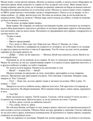 Млади мъже с огнестрелни оръжия, обучени за военна служба, и цялото скъпо оборудване на
щатската армия. Беше гениално от страна на Уил да уреди този полет. Явно имаше доста
голямо влияние, щом бе успял да ги накара да приемат цивилни на борда на военен самолет.
Подобно благоразположение не се печелеше лесно. Мелиса се запита какво точно е вършил
за МИ-6, какви мисии е изпълнявал заедно с американците. Опита се да си внуши, че не е
нищо особено. „Е, добре, впечатлена съм. Но няма да позволя това да ми въздейства по
никакъв начин. Няма да позволя.“ Имаше хора, които искаха да я убият, и нищо не можеше
да бъде по-важно в момента.
Уил бе казал да върви право напред.
Беше нервна. Не спираше, но неволно поглеждаше наляво, към изходите на летището,
където бяха реактивните самолети и автобуси за пътници превозваха туристи и бизнесмени
към витловите, още по-далеч назад. Пътниците се придвижваха като мравки; стюардесите се
суетяха около тях.
Тогава го видя.
— Уил.
— Просто продължавай.
— Уил, моля те. Има един тип. Идва към нас. Моля те! Знаеше, че е така.
Мъжът бе облечен с униформа на служител от летището, но се бе спрял и ги гледаше
от другата страна на пистата и това не й харесваше. Уил бе точно зад нея, почти усещаше
горещия му дъх върху рамото си.
— Добре — тонът му бе сериозен. — Мелиса, бягай към самолета, скъпа. Бягай и не
поглеждай назад.
Опитваше се, но не можеше да се сдържи. За част от секундата хвърли поглед надясно.
Мъжът бе дотичал до тях със зашеметяваща скорост и в едната си ръка държеше пистолет, а
в другата мобилен телефон, по който говореше.
От дулото излетя куршум. Изсвистя на сантиметри от нея.
— Бягай! — извика Уил. — Бягай!
Мелиса изпищя, но продължи да тича, залитайки, препъвайки се към товарния
самолет. Прозвучаха още приглушени изстрели. Той стреляше. Стреляше. Извърна глава,
завъртя се. Уил. Господи!
— Уил! — беше там, зад нея, превит надве и застанал на коляно. Обзе я ужас. Тя
извика: — Уил!
Завъртя се на пета и побягна назад, обратно към него. Той простена и й изкрещя да
бяга към самолета. Не обърна внимание. Вече нямаше нищо друго, освен страха, куршумите
и него.
— Уил! Не!
Беше заслепена от паника. Той бе паднал. Господи, той бе паднал! Стигна до него —
от рамото му течеше кръв. Протегна ръка, за да му помогне да стане. Глупаво.
— За бога, жено, стигни до шибания самолет!
— Уил, хайде, моля те, хайде…
Но той вече бягаше, по-бързо от нея, макар и ранен, пръстите му притискаха ръката й
като клещи и почти я влачеше. Убиецът беше зад нея, крещеше и стреляше. Смътно забеляза,
че зад него има и други, изникнали изневиделица. В далечината се чуваха сирени, скърцаха
спирачки на полицейски коли…
Воят на сирените се усилваше. Покрай нея летяха куршуми, все по-близо и по-опасно.
 