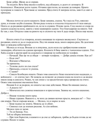 Беше добре. Щеше да се оправи.
Тя изсумтя. Вече бяха високо в небето, над облаците, и далеч от летището. В
безопасност. Изведнъж усети гадене. Отчаяно преглътна, не искаше да повърне. Кръвта
пулсираше в главата й. Чувстваше се замаяна. Пред очите й заиграха петна, зави й се свят и
припадна.
Мелиса почти не усети кацането. Беше замаяна, сънена. Чу гласа на Уил, няколко
думи, и отново загуби съзнание. Нечии ръце я взеха и отнесоха отпуснатото й тяло някъде.
Опита се да раздвижи крайниците си, но не я слушаха. Отново заспа. След малко се озова на
задната седалка на кола, завита с меко кашмирено одеяло. Уил благодареше на някого. Той
бе там, с нея. Отпусна глава на рамото му и силното му тяло й даде опора. Поспа още малко.
Когато очите й се отвориха, колата минаваше по огромен висящ мост. Смутено се
раздвижи, опита се да се съсредоточи. Под тях имаше вода, много широка река. На далечния
бряг се виждаха небостъргачи.
Мелиса се огледа. Возеше се в лимузина, дълга кола със сребристосиви кожени
тапицерии, облегната на единия прозорец. Коленете й бяха завити с тъмносиньо одеяло. Уил
Хайд седеше в другия край на седалката и говореше по мобилния си телефон.
— Почакай. Пак ще ти се обадя — затвори телефона. — Добре дошла отново. Как си?
— Къде сме?
— Влизаме в Манхатън.
Тя примигна.
— Толкова дълго ли съм спала?
— Припадна, а после те упоиха.
— С какво?
— Съвсем безобидни опиати. Освен това самолетът беше изключително надежден, а
войниците — от елитна част. Не можеха да позволят да узнаеш плана на полета и да видиш
някои неща в самолета. Реших, че лек опиат е за предпочитане пред превръзка на очите.
Освен това кацнахме във военна база.
Искаше й се да възрази, но опиатът все още действаше. Може би нямаше смисъл.
— А ръката ти?
— Момчетата ми сложиха инжекция и я пристегнаха. Зашиха ме, когато кацнахме.
Добре е.
— Имаше толкова много кръв.
— Нищо страшно. Важното е, че мога да свивам всички пръсти, виждаш ли? — Уил
сви юмрук. После смръщи вежди. — Мелиса, ти се върна за мен.
— Беше паднал на земята. Можеха да те убият.
— Свикнал съм да поемам рискове. Аз съм войник.
Мелиса тихо се засмя.
— Ти си банкер, Уил.
Той не обърна внимание.
— При тази бъркотия, в каквото и да сме се забъркали, трябва да бъдеш готова да ме
слушаш. Искам те жива.
 