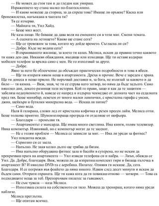 — Не можех да стоя там и да гледам как умираш.
Изражението му стана малко по-благосклонно.
— И какво можеше да сториш, за да спреш това? Имаше ли оръжие? Каска или
бронежилетка, натъпкана в чантата ти?
Тя се изчерви.
— Майната ти, Уил Хайд.
— Беше мил жест.
Не каза нищо. Не биваше да дава воля на емоциите си в този миг. Смени темата.
— А сцената на летището? Какво ще стане сега?
— Ще се тревожим за това, когато му дойде времето. Съгласна ли си?
— Добре. Къде ме водиш сега?
— В охраняваното жилище, за което ти казах. Мелиса, искам да правиш точно каквото
ти кажа ден-два. Никакви обаждания, входящи или изходящи. Ще ти оставя кодиран
мобилен телефон за връзка само с мен. Не го използвай за друго.
— Добре.
Явно за него бе облекчение да обсъждат практически подробности и това я вбеси.
— Ще ти изпратя някои неща в апартамента. Дрехи и прочие. Вече е зареден с храна.
Ще ти донеса и нещо прясно. Не поръчвай доставки и, за бога, не излизай за каквото и да
било — тя кимна. — Виж, зная, че ти се струва като затвор, но няма да бъде задълго. Само
няколко дни, докато разнищя тази история. Кой го прави, защо и как да те защитим —
забеляза недоумението й, наведе се напред и издърпа чекмедже от долната част на седалката
пред тях. Беше минибар, осветен от много малки лампички, с кристална гарафа с уиски,
джин, шейкъри и бутилки минерална вода. — Искаш ли питие?
— Само вода.
Наля й газирана, сложи лед от кристална кофичка и резен пресен лайм. Мелиса отпи.
Беше толкова приятно. Шумоизолираща преграда ги отделяше от шофьора.
— Благодаря — промълви тя.
— Апартаментът е мансарда. Ще имаш много светлина. Има книги, голям телевизор.
Няма компютър. Извинявай, но с компютър могат да те засекат.
— Не е голям проблем — Мелиса се замисли за миг. — Има ли уреди за фитнес?
Уил повдигна вежди.
— Сериозно си се заела.
— Напълно. Не зная колко дълго ще трябва да бягам.
— Има напълно оборудвана фитнес зала и басейн в сутерена, но не искам да
прекрачваш прага на апартамента — Уил извади телефона си и набра. — Лиън, обажда се
Уил. Да. Добре, благодаря. Виж, можеш ли да изпратиш комплект гири и бягаща пътечка в
апартамент В? И няколко DVD-та с аеробика. Пилатес. Оливия ги искаше. Да, сега.
Благодаря. И се погрижи във фоайето да няма никого. Идвам след десет минути и искам да
бъдем сами. Отпрати охраната. Ще ти кажа кога да ги повикаш отново — затвори. — Това са
подходящите неща за теб. Препоръчвам пилатес за гъвкавост.
— Не съм чувала — каза Мелиса.
— Използваш силата на собственото си тяло. Можеш да тренираш, когато няма уреди
наблизо.
Мелиса преглътна.
— Ще опитам всичко.
 