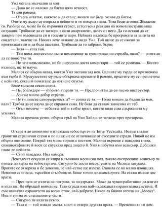 Уил остана мълчалив за миг.
— Дано не се наложи да бягаш цяла вечност.
Тя сви рамене.
— Отсега нататък, каквото и да стане, винаги ще бъда готова да бягам.
Очите му дълго се взираха в нейните и тя извърна глава. Това беше агония. Желаеше
го. Разбира се, може би бе първична страст, естествена реакция на животозастрашаваща
ситуация. Трябваше да се затвори в онзи апартамент, далеч от него. Да го остави да се
завърне при годеницата си и големите пари. Нейната надежда бе програмата за защита на
свидетели, знаеше го. Никога вече нямаше да види Уил. Той щеше да се ожени за
приятелката си и да бъде щастлив. Трябваше да го забрави, бързо.
— Зная — каза той.
— Там няма достатъчно дълго помещение за тренировки по стрелба, нали? — опита се
да се пошегува тя.
— Не че е невъзможно, но би породило доста коментари — той се усмихна. — Когато
излезеш, ще те науча.
Мелиса се обърна назад, когато Уил застана зад нея. Силните му гърди се притиснаха
към гърба й. Мускулестите му ръце обгърнаха крехките й рамене, пръстите му се преплетоха
с нейните, сякаш й помагаше да натисне спусък.
Беше толкова секси сцена.
— Не, благодаря — упорито възрази тя. — Предпочитам да си наема инструктор.
— Аз съм много добър стрелец.
— Не ти липсва самоувереност, а? — сопна се тя. — Няма винаги да бъдеш до мен,
нали? Трябва да се науча да се справям сама. Не бива да ставам зависима от теб.
— Огън момиче — отбеляза той и я обзе ярост, когато видя едва сдържаната му
усмивка.
Мелиса прехапа устни, обърна гръб на Уил Хайд и се загледа през прозореца.
Откара я до анонимно изглеждащ небостъргач на Ъпър Уестсайд. Имаше гладки
гранитни странични стени и по нищо не се отличаваше от съседните сгради. Никой не им
обърна внимание. Покрай тях мина кореец с костюм. Мелиса вървеше с наведена глава,
сивкавокафявите й коси се спускаха пред лицето й. Уил я побутна към асансьор. Доближи
глава до нейната.
— Стой наведена. Има камера.
Деветдесет секунди се взира в лъскавия месингов под, докато експресният асансьор ги
отнесе до върха на небостъргача. Сигурно бе доста висок, ушите на Мелиса запукаха.
Вратите се отвориха и бе доволна, че най-сетне ще излезе. Озоваха се на малка площадка.
Неволно се огледа, търсейки стълбището. Беше точно до асансьорите. На етажа имаше две
врати.
— През тази се излиза на покрива, за поддръжка. Може да чуваш работници да влизат
и излизат. Не обръщай внимание. Тази сграда има най-надеждната охранителна система. И
съм назначил охранители на всеки етаж, най-добрите. Някои са бивши агенти на „Мосад“.
Има и трима от специалните части.
— Сигурно ти излиза скъпо.
— Така е — той извади малък ключ и отвори другата врата. — Временният ти дом.
 