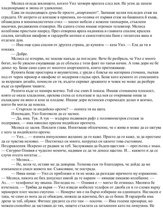 Мелиса огледа жилището, когато Уил затвори вратата след нея. Не успя да запази
хладнокръвие и зяпна от удивление.
Едва ли подходящата дума бе просто „апартамент“. Заемаше целия последен етаж на
сградата. От антрето се влизаше в приемна, по-голяма от първия етаж на бащината й къща,
обзаведена в минималистичен стил — ниски мебели с кожени тапицерии, стъклени
масички, раздвижени етажерки. На едната стена имаше огромен телевизор. Мелиса
колебливо пристъпи напред. През отворена врата надникна в главната спалня; кралска
спалня, китайски шкафове и гардероби антики и самостоятелна баня с гигантска вана и
отделен душ.
— Има още една спалня от другата страна, до кухнята — каза Уил. — Ела да ти я
покажа.
— Добре.
Мелиса се изчерви, не знаеше накъде да погледне. Вече бе разбрала, че Уил е много
богат, но бе ужасно смущаващо да се сблъска с този факт по такъв начин. А това дори не бе
домът му. Беше само един от многото апартаменти, които притежаваше.
Кухнята беше просторна и внушителна, с уреди с блясък на матирана стомана, лъскав
под от черен мрамор и шкафове от модерния гладък орех. Беше като кухните от списанията
за вътрешен дизайн, помисли си тя, където скриват дръжките и човек не може да разбере
къде са прибрани чашите.
Разпита къде се намира всичко. Той със смях й показа. Имаше стоманена плоскост,
която се оказа хладилник, орехова стена се плъзгаше и зад нея се откриваше ниша за
охлаждане на вино и кош за плодове. Имаше дори истински старомоден долап и всичко,
което би могла да поиска.
— Стъргало за индийско орехче? — попита тя на шега.
Изненадан, Уил благоволи да се засмее.
— Да, има. Тук. А тук — издърпа подвижен рафт с половинметров стелаж за
подправки, — има няколко пресни индийски орехчета.
Мелиса се засмя. Поклати глава. Изпитваше облекчение, че е жива и може да се шегува
с него за индийското орехче.
— Уил… — изпита импулсивно желание да го каже. Просто да го каже, за да престане
да се чувства неловко. — Постигнал си много, натрупал си цялото това състояние.
Поздравления. Искрено се радвам за теб. Заслужаваш да бъдеш щастлив — преглътна с мъка.
— Сигурно Оливия е чудесно момиче, надявам се да ти донесе щастие. И… каквото и да се
случи отсега нататък…
— Мелиса…
— Не, моля те, остави ме да довърша. Толкова съм ти благодарна, че дойде да ме
измъкнеш и спаси живота ми. Съжалявам, че пострада.
— Няма нищо — Уил се приближи и тя не можа да разгадае мрачното му изражение.
— Мелиса, никога не бих допуснал някой да те нарани — нямаше никакво колебание. —
Аз… — телефонът му звънна. Погледна го. — Оливия е — мигът бе отминал. Магията бе
изчезнала. — Трябва да вървя — Уил извади мобилен телефон от джоба си и го сложи върху
мраморен плот малко смутено. — Номерът ми е на бързо избиране на единицата. Нагласен е
така, че само аз мога да се обаждам, можеш да вдигнеш, без да се боиш. В гардероба има
дрехи за теб, обувки. Фитнес уредите са ето там — посочи. — Има големи прозорци, но
можеш спокойно да заставаш до тях, защото стъклата са затъмнени като на лимузина. Не
 