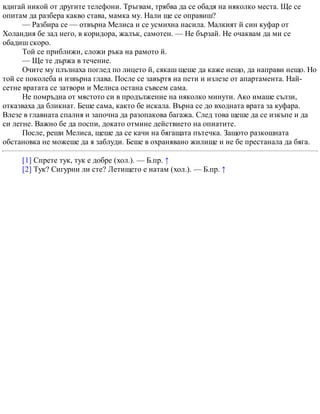 вдигай никой от другите телефони. Тръгвам, трябва да се обадя на няколко места. Ще се
опитам да разбера какво става, мамка му. Нали ще се оправиш?
— Разбира се — отвърна Мелиса и се усмихна насила. Малкият й син куфар от
Холандия бе зад него, в коридора, жалък, самотен. — Не бързай. Не очаквам да ми се
обадиш скоро.
Той се приближи, сложи ръка на рамото й.
— Ще те държа в течение.
Очите му плъзнаха поглед по лицето й, сякаш щеше да каже нещо, да направи нещо. Но
той се поколеба и извърна глава. После се завъртя на пети и излезе от апартамента. Най-
сетне вратата се затвори и Мелиса остана съвсем сама.
Не помръдна от мястото си в продължение на няколко минути. Ако имаше сълзи,
отказваха да бликнат. Беше сама, както бе искала. Върна се до входната врата за куфара.
Влезе в главната спалня и започна да разопакова багажа. След това щеше да се изкъпе и да
си легне. Важно бе да поспи, докато отмине действието на опиатите.
После, реши Мелиса, щеше да се качи на бягащата пътечка. Защото разкошната
обстановка не можеше да я заблуди. Беше в охранявано жилище и не бе престанала да бяга.
[1] Спрете тук, тук е добре (хол.). — Б.пр. ↑
[2] Тук? Сигурни ли сте? Летището е натам (хол.). — Б.пр. ↑
 