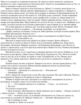 Хайд не си падаше по откровената еротика. Бе чувала за много момичета, провалили
връзките си с него с прекалената си настъпателност. Когато се издокарваше секси за Уил, тя
винаги запазваше голяма доза загадъчност.
Бързо се наведе и вдигна от пода костюма си „Шанел“ и тънката лятна блуза и ги
пъхна в коша за пране. Имаше тубичка лубрикиращ гел, скрита в шкафчето с обувките й.
Оливия сложи съвсем малко. Уил беше доста надарен и понякога й причиняваше болка. В
началото на връзката им не й бе нужен гел. Той беше силен, пламенен. Тогава отвръщаше,
изживяваше наслада. Но постепенно, когато разбра кой е и какъв е и твърдо реши да се
омъжи за него, парадоксално, стана по-трудно. Защото правеше всичко с ясната цел да го
накара да й предложи брак. Представянето й в леглото бе част от важен тест. Трябваше да се
старае, да полага усилия да му достави удоволствие и това я караше да се чувства нервна.
Не се бяха виждали от няколко дни. Уил беше страстен мъж. Почти я плашеше. Поне
сега нямаше да я боли и по-важно — той нямаше да разбере, че е напрегната.
„Добре, помисли си Оливия. Готова съм. Няма причина да бъдеш толкова нервна. Вече
ти направи предложение. В ръцете ти е.“
Нямаше да му каже нищо, абсолютно нищо за посещението на Джак Сансън.
Проклетият Джак. Голяма работа, че…
Мислено се върна назад към идването на Джак в къщата. Беше я обсипал с
комплименти за тоалета и вкуса й. Очите му й се усмихваха одобрително. Беше много
благодарна. Поласкана. Широко усмихнат, той безсрамно флиртуваше с нея. Когато си
тръгна, с празни ръце, след като прегледа компютъра и бюрото на Уил, Оливия съжаляваше.
Остана загледана след него…
Внезапно осъзна, че се е замечтала, и виновно прогони тези мисли. Разбира се, че не
би искала да има връзка с Джак Сансън. Може би бе по-разумен от Уил. Не би я оставил
сама за дни, без да й се обади, но какво от това? Той работеше за Уил. Имаше десет
процента, Уил имаше деветдесет. Момиче като нея не би се задоволило с втория в…
— Хей!
Оливия издаде тих вик, подскочи. Завъртя се на пети и застана срещу вратата. Уил
стоеше там по риза и панталон. Имаше някаква превръзка високо на дясната ръка.
Изглеждаше уморен, много уморен.
— Господи! — промълви тя с писклив глас. — Изплаши ме!
— Извинявай, бебчо.
Бебчо. Думата бе голяма утеха за нея. Все още я желаеше. Все още я обичаше. Малката
му екскурзия до Европа не бе проява на страх от обвързване.
Оливия се втурна към него, прегърна го и старателно гланцираните й устни се
разтвориха за целувка, езикът й се плъзна към неговия…
— А… — Уил направи гримаса и се отдръпна. — Скъпа… не точно сега.
— Не сега?
Тя залитна и падна назад.
— Боли ме ръката. Простреляха ме. Нищо сериозно, ще се оправя — обгърна талията й
с лявата си ръка. — Искам да изчакам ден-два.
— Аха — тя нацупи устни, за да прикрие облекчението си. Едва сега думите му
достигнаха до съзнанието й. Широко отвори очи. — Почакай. Простреляли са те?
— Не се тревожи за това.
— Тревожа се. Може ли да видя?
 