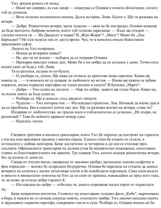 Уил дръпна ръката си назад.
— Имай ми доверие, аз съм лекар — пошегува се Оливия и изпита облекчение, когато
той се усмихна.
— Вече получих медицинска помощ. Дълга история, Ливи. Късно е. Ще ти разкажа на
вечеря.
— Добре. Романтична вечеря, звучи чудесно — щом не бе пострадал, Оливия можеше
да бъде веселото, бъбриво момиче, което той толкова харесваше. — Къде ще отидем —
глезено попита тя. — На Двадесет и първа? В „Жан-Жорж“? „Маса“? Може би „Льо
Бернадин“? Не съм ходила там от доста време. Чух, че в момента имали божествено
прасковено суфле.
Лицето на Уил помръкна.
— Искаш да вечеряме навън?
— Не, ако ти не искаш — побърза да се поправи Оливия.
— Прекарах няколко тежки дни. Може би е по-добре да си останем у дома. Точно сега
искам само да бъда с теб, Ливи.
Тя се разтопи, целуна го по бузата.
— О, разбира се, скъпи. Ще кажа на готвача да приготви нещо скромно. Какво ще
кажеш за… — в момента не се сещаше за любимите му ястия. — Какво ще кажеш за хубава
пържола, малко пържени картофки на тънки резени и салата? И бутилка „Марго“.
— Добре — Уил седна на леглото. — Още по-добре, защото ще стане бързо. Кажи му,
че искам моята да бъде алангле.
— Разбира се. Ще я донесат след двадесет минути.
— Чудесно — Уил потърка очи. — Изглеждаш страхотно, Лив. Почакай да взема душ и
да се преоблека. Бях в самолет почти цял ден. Ще ти разкажа всичко на вечеря, става ли?
Изгаряше от любопитство, но тръсна коси и съблазнително се усмихна. „Не спори, не
разпитвай.“ Това бе нейното правило номер едно.
— Идеално, скъпи.
Свещите трептяха в малката трапезария, която Уил бе поръчал да построят на терасата
с изглед към красивата градина с висока ограда. Едната стена бе изцяло от стъкло, а
останалите с дъбова ламперия. Беше достатъчна за четирима и до нея се стигаше през
спалнята. Официалната трапезария на долния етаж бе внушително помещение, използвано
главно за благотворителните им приеми. Тук идваше Уил, когато искаше романтична вечеря,
без да излиза от дома си.
Свещи от пчелен восък, свещници от масивно сребро, ирландски ленени салфетки и
фин порцелан — всичко бе подредено безупречно. Оливия бе наредила на готвача да донесе
вечерята на количка с малки затоплящи плочи и бе освободила персонала. Сама наля водата
и виното и внимателно помогна на Уил да си сипе от храната, навеждайки се пред него така,
че да може да огледа добре гърдите й.
— Изглеждаш по-добре — отбеляза тя, докато отрязваше малко парче от пържолата
му.
Беше невероятно апетитна. Готвачът му използваше телешко филе „Кобе“, мариновано
в бира, и никога не го печеше секунда повече, отколкото трябва. Уил лакомо нападна своята
и хрупкавите пържени картофи, съвършено топли и сухи. Разбира се, Оливия никога не би
 