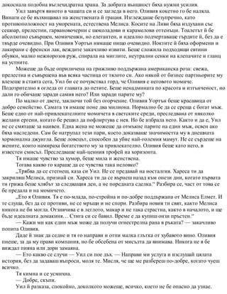 докоснала подобна въглехидратна храна. За добрата външност бяха нужни усилия.
Уил завъртя виното в чашата си и се загледа в него. Оливия кокетно го бе наляла.
Винаги се бе възхищавал на женствената й грация. Изглеждаше безупречно, като
противоположност на уморената, естествена Мелиса. Косите на Ливи бяха издухани със
сешоар, прелестни, гарвановочерни с шоколадови и карамелови оттенъци. Тоалетът й бе
абсолютно съвършен, момичешки, но елегантен, и идеално подчертаваше гърдите й, без да е
твърде очевидно. При Оливия Уортън нямаше нищо очевидно. Ноктите й бяха оформени и
лакирани с френски лак, веждите закачливо извити. Беше сложила подходящи евтини
обувки, малко нежнорозов руж, спирала на миглите, неутрални сенки на клепачите и гланц
на устните.
Можеше да бъде оприличена на грижливо поддържана американска роза: свежа,
прелестна и съвършена във всяка частица от тялото си. Ако някой от бизнес партньорите му
влезеше в стаята сега, Уил би се почувствал горд, че Оливия е неговото момиче.
Подозрително я огледа от главата до петите. Беше ненадмината по красота и изтънченост, но
дали го обичаше заради самия него? Или заради парите му?
По малко от двете, заключи той без огорчение. Оливия Уортън беше красавица от
добро семейство. Самата тя имаше поне два милиона. Нормално бе да се среща с богат мъж.
Беше едно от най-привлекателните момичета в светските среди, преследвана от няколко
желани ергени, когато бе решил да пофлиртува с нея. Но бе избрала него. Както и да е, Уил
не се смяташе за наивен. Една жена не можеше да отмъкне парите на един мъж, освен ако
бяха наследени. Сам бе натрупал тези пари, което доказваше значимостта му в днешната
хормонална джунгла. Беше ловецът, способен да убие най-големия мамут. Не се сърдеше на
жените, които намираха богатството му за привлекателно. Оливия беше като него, в
известен смисъл. Преследваше най-ценния трофей на хоризонта.
Тя имаше чувство за хумор, беше мила и женствена.
Тогава какво го караше да се чувства така неловко?
„Трябва да се стегнеш, каза си Уил. Не се предавай на носталгия. Хареса ти да
закриляш Мелиса, признай си. Хареса ти да се върнеш назад към онези дни, когато първата
ти грижа беше хлябът за следващия ден, а не поредната сделка.“ Разбира се, част от това се
бе предала и на момичето.
„Ето я Оливия. Тя е по-млада, по-стройна и по-добре поддържана от Мелиса Елмет. И
те слуша, без да се противи, не се мръщи и не спори. Разбира новия ти свят, както Мелиса
никога не би могла. Отзивчива е в леглото, макар и не така страстна, както в началото, и ще
бъде идеалната домакиня… Стига си се бавил. Време е да купиш онзи пръстен.“
— Кажи ми как един мъж може да получи огнестрелна рана в ръката? — закачливо
попита Оливия.
Даде й знак да седне и тя го направи и отпи малка глътка от хубавото вино. Оливия
пиеше, за да му прави компания, но бе обсебена от мисълта да внимава. Никога не я бе
виждал пияна или дори замаяна.
— Ето какво се случи — Уил си пое дъх. — Направи ми услуга и изслушай цялата
история, без да задаваш въпроси, моля те. Мисля, че ще ме разбереш по-добре, когато чуеш
всичко.
Тя кимна и се усмихна.
— Добре, скъпи.
Уил й разказа, спокойно, доколкото можеше, всичко, което не бе опасно да узнае.
 