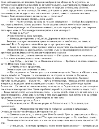 Само най-важното, но истината. За ранния си брак и как Мелиса го бе анулирала, за
обучението си в армията и работата си за тайните служби. За случайната си среща със сър
Ричард малко преди смъртта му и подозрението си за връзка с останалите убийства.
— Реших, че тя е в опасност. Не можех да я оставя да умре, заради онова, което някога
означавахме едни за друг — видя леката гневна гримаса, която се появи на лицето на
Оливия. Явно отчаяно искаше да каже нещо. — Какво има?
— Значи все още си я обичал… поне малко?
— Не — Уил бе доволен, че може да го заяви категорично. — Изобщо. Бях загрижен за
нея, което е различно. Много различно. Била е сгодена за мъжа, когото са застреляли.
Оливия присви устни. Очевидно не смяташе, че един мъртъв професор, едва свързвал
двата края, може да бъде конкуренция на красив и жив милиардер.
— Хубава ли е, Уил?
Отново можеше да каже истината.
— Не може да се сравнява с теб, скъпа. Дори не е в твоята категория.
Този път се почувства виновен заради нелоялността си към Мелиса, но какво, по
дяволите? Тя го бе наранила, а и не беше тук да чуе преценката му.
— Какво си помисли… имам предвид, когато я видя отново след толкова дълго време?
Оливия би могла да стане адвокат. Повечето мъже не биха издържали на подобен
кръстосан разпит. Веднага бе напипала емоционалната жилка.
— Помислих си… колко измъчена изглежда — Уил срещна погледа на годеницата си.
— Ако искаш истината, изпитах само съжаление.
— Аха. Добре — резкият тон на Оливия го изненада. — Трябвало е да остане омъжена
за теб. Проиграла е шансовете си.
— Стреляха по нас, пред хотела.
Оливия закри уста с нежната си ръка.
— Преследваха ни из Лондон, успях да я измъкна невредима. Заведох я в Белгия с влак,
после с автобус до Ротердам. На следващия ден ни откриха на летището. Тогава ме
простреляха. Но е само повърхностна рана, няма за какво да се тревожиш. Хванахме
чартърен полет до дома — излъга той. — Вече е в безопасност. Трябва да открия кой иска да
я нарани, да видя дали ще ги накарам да се откажат. Ако не успея, да й осигуря трайна
безопасност. Ще отнеме не повече от месец, но не искам да бъде изложена на риск — изрече
последното много решително. Оливия трябваше да разбере, че няма смисъл да спори с него.
— Това е всичко, което мога да ти кажа, скъпа. Не искам никой, освен мен да знае къде е и в
какво положение е. Онези хора по петите й бяха доста сериозни. Най-добре е и ти да нямаш
представа, така че за последен път разговаряме на тази тема.
Оливия прехапа устни до болка.
— Ще ти кажа, когато Мелиса се устрои на безопасно място. За да знаеш, че е
приключило.
— Добре — Оливия повдигна пръстите си с френски маникюр в нехаен жест. —
Отседнали сте в хотел в Ротердам. В отделни стаи ли?
— Спахме в едно легло, за по-сигурно. Не се безпокой. Дори не съм я докоснал. Нямах
желание — дали последното бе истина? Уил прогони този въпрос. — Леглото беше голямо.
Оливия сведе поглед към масата за миг и сърцето му се сви, когато видя насълзените й
очи.
— Стига, скъпа. Тя е просто приятелка, чийто живот беше в опасност — протегна ръка
 