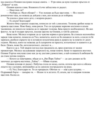 над масата и Оливия послушно подаде своята. — Утре няма да купя годежен пръстен от
„Тифани“ за нея.
Оливия вдигна глава. Влажните й очи заблестяха от радост.
— Наистина ли?
— Разбира се. Нали обещах? — Уил искаше да бъде щастлива. — Не е много
романтично така, но можеш да дойдеш с мен, ако искаш да си избереш.
Тя плесна с ръце като дете, с искрена радост.
— О, скъпи! Благодаря!
Жените бяха странни същества, помисли си той с умиление. Толкова дребни неща ги
правеха щастливи. Ново бижу, нова рокля. Уил си купуваше маркови костюми и скъпи
часовници, но никога не можеха да го зарадват толкова. Бяха просто необходимост. Но ако
фактът, че ще й подари пръстен, носеше щастие на Оливия, и той бе доволен.
Беше неин. Мелиса я караше да се чувства нервна и разстроена. Бе станала неспокойна
заради това момиче, помисли си Уил, момичето, което се бе омъжило за него, а после го бе
зарязало, разбило сърцето му и оставило незаличима рана в душата му за повече от десет
години. Мелиса, която не можеше да й съперничи по красота, изтънченост и каквото и да
било. Освен, може би, интелигентност, смелост и…
Както и да е. Той хвърли поглед към градината си, ярко осветена от малки
прожектори. Мелиса заслужаваше закрилата му, нищо повече. Беше го наранила жестоко.
Оливия Уортън мислеше само как да му достави удоволствие, а най-голямата й амбиция бе
да стане негова съпруга.
— Когато се навечеряме, обади се в „Ню Йорк Таймс“ — до ден-днешен не бе
започнал да нарича вестника „Таймс“. — Обяви годежа.
Оливия изпищя от радост. Побутна стола си назад, скочи, изтича при него и обсипа
лицето му с целувки, внимавайки да не докосне пострадалата му ръка.
— О, Уил, благодаря ти. Ти си прекрасен. Обичам те — още една целувка. —
Оздравявай бързо — замърка тя. — Искам те в леглото. О, скъпи, ще те направя толкова
щастлив. Кълна се.
 