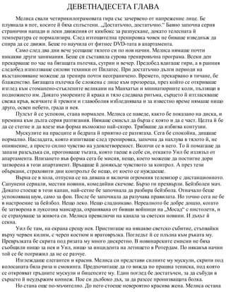 ДЕВЕТНАДЕСЕТА ГЛАВА
Мелиса свали четирикилограмовата гира със зачервено от напрежение лице. Бе
плувнала в пот, косите й бяха сплъстени. „Достатъчно, достатъчно.“ Бавно започна серия
странични напади и леки движения от кикбокс за разпускане, докато телесната й
температура се нормализира. След изтощителна тренировка човек не биваше изведнъж да
спира да се движи. Беше го научила от фитнес DVD-тата в апартамента.
Само след два дни вече усещаше тялото си по нов начин. Мелиса нямаше почти
никакви други занимания. Беше си съставила сурова тренировъчна програма. Всеки ден
прекарваше по час на бягащата пътечка, сутрин и вечер. Предобед вдигаше гири, а в ранния
следобед използваше силови техники от Пилатес. При достатъчно дълги периоди на
възстановяване можеше да тренира почти неограничено. Времето, прекарвано в тичане, бе
блаженство. Бягащата пътечка бе сложена с лице към прозореца, през който се откриваше
изглед към стоманено-стъклените великани на Манхатън и миниатюрните коли, пълзящи в
подножието им. Докато уморените й крака и тяло следваха ритъма, сърцето й изтласкваше
свежа кръв, всичките й тревоги и главоболия избледняваха и за известно време нямаше нищо
друго, освен небето, града и нея.
Пулсът й се успокои, стана нормален. Мелиса се наведе, както бе показано на диска, и
премина към дълга серия разтягания. Нямаше смисъл да бърза с която и да е част. Целта й бе
да се стегне и да влезе във форма възможно най-скоро. Трябваше да избягва контузии.
Мускулите на прасците и бедрата й приятно се разтягаха. Сега бе спокойна, дишаше
нормално. Насладата, която изпитваше след тренировка, започна да нахлува в тялото й, не
опиянение, а просто силно чувство на удовлетвореност. Вкопчи се в него. То й помагаше да
запази разсъдъка си, прогонваше тъгата, която таеше в себе си, откакто Уил бе излязъл от
апартамента. Влизането във форма сега бе мисия, нещо, което можеше да постигне дори
затворена в този апартамент. Връщаше й донякъде чувството за контрол. А през тези
объркани, страховити дни контролът бе нещо, от което се нуждаеше.
Върна се в хола, отпусна се на дивана и включи огромния телевизор с дистанционното.
Сапунени сериали, местни новини, комедийни скечове. Бързо ги прехвърли. Бейзболен мач.
Докато стоеше в този капан, най-сетне бе започнала да разбира бейзбола. Отначало беше
успокояващ шум, само за фон. После бе започнала да разучава правилата. Но точно сега не бе
в настроение за бейзбол. Нещо леко. Нещо сладникаво. Нереалното бе добре дошло, когато
бе затворена в луксозна мансарда, охранявана от бивши войници на „Мосад“ с пистолети, и
се страхуваше за живота си. Мелиса превключи на канала за светски новини. И дъхът й
секна.
Уил бе там, на екрана срещу нея. Пристигаше на някакво светско събитие, стъпвайки
върху червен килим, с черен костюм и вратовръзка. Погледът й се плъзна към ръката му.
Превръзката бе скрита под ризата му много дискретно. В новинарските емисии не бяха
съобщили нищо за нея и Уил, нищо за инцидента на летището в Ротердам. По някакъв начин
той се бе погрижил да не се разчуе.
Изглеждаше елегантен и красив. Мелиса си представи силните му мускули, скрити под
колосаната бяла риза и смокинга. Предпочиташе да го вижда по прашна тениска, под която
се открояват гръдните мускули и бицепсите му. Един поглед бе достатъчен, за да събуди в
сърцето й неудържим копнеж. Пое си дълбоко дъх, за да разсее пронизващата болка.
Но стана още по-мъчително. До него стоеше невероятно красива жена. Мелиса остана
 