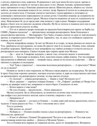 с поглед, втренчен в нея, поразена. В сравнение с нея тази жена бе като кукла: крехка и
стройна, висока не повече от метър и шестдесет и пет. Имаше лъскави, катраненочерни
коси, прихванати отзад с бляскава диамантена шнола. Шикозна рокля, обшита със златни
пайети, ласкаво докосваше кожата й със златист загар. Краката й почти не се виждаха под
дългата до земята пола. Стискаше златиста чантичка с тънка верижка и лъчезарно се
усмихваше с внимателно изрисуваните си алени устни. Спокойно можеше да съперничи на
повечето супермодели в своите среди. Мелиса отмести влажните си коси от пламналото си
лице. Невъзможно бе да си представи това момиче с гири в ръце. Навярно поддържаше
форма с балет или по няколко дължини в басейн. Не би се потила и пъшкала като нея и едва
ли би си приготвила спагети за обяд.
— Ето ги и двамата щедри спонсори на градския благотворителен прием за борба със
СПИН „Червена панделка“ — прочувствено заговори репортерката. Беше блондинка с
ексцентрична прическа. — Милиардерът Уил Хайд, отдавна смятан за един от най-желаните
ергени, и очарователната Оливия Уортън. Здравейте, чух, че днес сте съобщили страхотна
новина, истина ли е?
Насочи микрофона напред. За миг на Мелиса й се стори, че видя гримаса на лицето на
Уил, проблясък на негодувание, но може би просто така й се искаше. Оливия, поне, нямаше
подобни задръжки. Приближи се към микрофона със сияйна усмивка и отмести поглед от
репортерката към камерата. Сякаш гледаше през екрана право към Мелиса.
— Да — каза тя. Говореше задъхано, с висок глас, изтънчен акцент и момичешка
предвзетост. — Благодаря за въпроса, Елиз, наистина имаме добра новина. Уил ми направи
предложение и обявихме годежа — направи пауза, сякаш за по-силно въздействие. — Ще се
оженим и страшно се вълнуваме.
— Уау! Това е страхотно! — пискливо възкликна репортерката. — А пръстенът? Може
ли да го видим?
Оливия се засмя и леко поруменя, но Мелиса я видя уверено да подава ръка. На третия
й пръст блестеше огромен диамант, масивен изсечен камък, и дори на изкуствената светлина
на прожекторите зад репортерката личеше, че има цветен оттенък.
— О, господи! — извика репортерката. — Какво е това? Истински ли е?
— Жълт диамант — скромно отвърна Оливия. — От „Тифани“, разбира се! Вчера Уил
поръча да гравират името ми, направиха го много бързо. Специално за мен.
— Колко карата е това нещо?
— Не съм сигурна… предполагам… близо дванадесет.
Мелиса изсумтя. Би се обзаложила, че момичето отлично знае теглото на камъка до
три цифри след десетичната запетая, както и всичко, свързано с него.
— Невероятен е!
— Много е красив — съгласи се Оливия — и няма дори най-малка драскотина, което е
чудесно. Стисна ръката на Уил. — Той е тооолкова мил с мен!
Уил се усмихна.
— Ще влезем ли, скъпа?
— Разбира се — Оливия нехайно махна с ръка на репортерката. — Извинете ме.
Обичаме ви, приятели!
— И ние те обичаме. Оливия! Поздравления! Честито и на двама ви! Ето още една
зашеметяваща влиятелна двойка — Доналд и Мелания Тръмп…
Уил и Оливия вече вървяха по червения килим, далеч от микрофоните. Вечерната
 