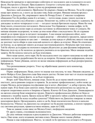 Неведнъж бе превъртял и преповторил събитията от последните дни в съзнанието си като
филм. Изстрелите в Лондон. Преследването. Силуетът с качулка сред тълпата. Мъжът в
Ротердам, после и другите. Всяка случка му разкриваше нещо.
Започна с най-основното. Проблемът бе свързан с бащата на Мелиса. Тя не бе сторила
нищо през живота си, с което да заслужи това, беше сигурен. Нямаше никаква връзка с
Джоспин и Дънууди. Не, свързващото звено бе Ричард Елмет. С няколко телефонни
обаждания Уил бе разбрал какво й е оставил — почти нищо, къща с много дългове и
незначителна сума след облагане с данъци. Познатият му, който се бе свързал с адвоката, бе
докладвал за около четиридесет и пет — петдесет хиляди британски паунда. Може би това
беше много, относително погледнато. Напоследък Уил боравеше с такива цифри, че бе
загубил представа колко пари са солидно състояние за обикновения човек от улицата. Но
нямаше никакво подозрение, че може да има нещо общо с наследството. Не си струваше
някой да си прави труда за петдесет хилядарки. А ако имаше материален обект, като
микрофиш или откраднати планове за ядрен реактор — обичайните предмети, заради които
шпионите се преследваха из цял свят — нямаше да има нужда от убийство; вместо това щяха
да започнат чести обири и една нощ най-ценното от офиса да изчезне. Може би отвличане
на близък, за да принудят някого да издаде местонахождението. Потръпна при тази мисъл.
Той бе обучен да издържа на мъчения и накрая убедително да дава фалшива информация.
Няколко пъти му се бе налагало да прилага уменията си на практика. Миси нямаше подобна
защита. Не би понесъл мисълта да бъде измъчвана.
Нито нещо ценно, нито пари. Не бе наследила имот със скрито находище на нефт или
диаманти, на чието разработване би могла да попречи. Оставаше само информация, опасна
информация. Човек убиваше, когато не желае някаква информация да бъде разпространена.
Връзваше се.
Уил размишляваше упорито. Умът му обработваше данните като компютър,
анализираше ги.
Първо: информация. Нещо, което тя знаеше или мислеха, че знае. Някакво сведение, до
което Мойра и Елън Джоспин също бяха имали достъп. Остави тази част от пъзела настрана
за по-късно. Бяха нужни факти, за да бъде подредена.
Второ: кой? Бяха богати, нямаше спор. Лесно бе да се наеме някой откачалник с
пистолет, доста ревниви съпрузи го правеха. За да наемат професионалист, който може да
открие Мелиса, регистрирана под фалшиво име в хотел „Виктрикс“, и добър стрелец, бяха
нужни пари. И не беше един самотен ловец. Поръчителите разполагаха със средства да
изпратят оперативни агенти в Америка и Европа. Ключът бе Елън Джоспин. Ликвидирането
на щатски сенатор беше невероятно трудно. Повечето професионални убийци не биха се
захванали с подобна задача. Цялата мощ на ЦРУ и щатските тайни служби веднага би поела
по петите им. Кой би искал подобна суматоха? Убийството на Джоспин говореше за някои
неоспорими факти. Организацията, която и да бе, беше изключително богата и напълно
безмилостна. Убиецът на Джоспин със сигурност не бе редови наемник, а опитен терорист,
със световна репутация, правителствена мишена, дори на САЩ.
Това не даваше голям шанс на Мелиса Елмет, оксфордски академик.
От друга страна, стесняваше възможностите.
До днес нямаше напредък в разследването за Джоспин. Убиецът работеше невероятно
чисто. Още нещо, което издаваше световна класа. Нямаше много такива убийци.
Имаше и още информация. Фактът, че някой ги бе причакал на летището в Ротердам.
 