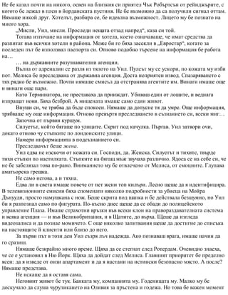 Не бе казал почти на никого, освен на близкия си приятел Чък Робъртсън от рейнджърите, с
когото бе лежал в плен в йорданската пустиня. Не бе възможно да са получили сигнал оттам.
Нямаше никой друг. Хотелът, разбира се, бе идеална възможност. Лицето му бе познато на
много хора.
„Мисли, Уил, мисли. Проследи нещата отзад напред“, каза си той.
Тогава изтичане на информация от хотела, което означаваше, че имат средства да
разпитат във всички хотели в района. Може би го бяха засекли в „Евростар“, когато за
последен път бе използвал паспорта си. Отново подобно търсене на информация бе работа
на…
… на държавните разузнавателни агенции.
Вълна от адреналин се разля из тялото на Уил. Пулсът му се ускори, по кожата му изби
пот. Мелиса бе преследвана от държавна агенция. Доста неприятен извод. Спазаряването с
тях рядко бе възможно. Почти нямаше смисъл да отстранява агентите им. Винаги имаше още
и винаги още пари.
Като Терминатора, не преставаха да прииждат. Убиваш един от лошите, и веднага
изпращат нови. Бяха безброй. А мишената имаше само един живот.
Внуши си, че трябва да бъде спокоен. Нямаше да допусне тя да умре. Още информация,
трябваше му още информация. Отново превъртя преследването в съзнанието си, всеки миг…
Започна от първия куршум.
Силуетът, който бягаше по улиците. Скрит под качулка. Пъргав. Уил затвори очи,
докато отново чу стъпките по лондонските улици.
Намери информацията в подсъзнанието си.
Преследвачът беше жена.
Уил едва не изскочи от кожата си. Господи, да. Женска. Силуетът и тихите, твърде
тихи стъпки по настилката. Стъпките на бягащ мъж звучаха различно. Ядоса се на себе си, че
не бе забелязал това по-рано. Вниманието му бе отвлечено от Мелиса, от емоциите. Глупава
аматьорска грешка.
Не само негова, а и тяхна.
Едва ли в света имаше повече от пет жени топ килъри. Лесно щеше да я идентифицира.
В телевизионните емисии бяха споменати няколко подробности за убиеца на Мойра
Дънууди, просто намушкана с нож. Беше скрита под шапка и бе действала безшумно, но Уил
би я разпознал само по фигурата. По-късно днес щеше да се обади до полицейското
управление Плаза. Имаше страхотни връзки във всеки клон на правораздавателната система
и всяка агенция — и във Великобритания, и в Щатите, до върха. Щеше да изгледа
видеозаписа и да познае момичето. С още няколко запитвания щеше да достигне до списъка
на настоящите й клиенти или близо до него.
За първи път в този ден Уил съзря лъч надежда. Ако познаваш врага, имаше начин да
го сразиш.
Нямаше безкрайно много време. Щяха да се стегнат след Ротердам. Очевидно знаеха,
че се е установил в Ню Йорк. Щяха да дойдат след Мелиса. Главният приоритет бе пределно
ясен: да я изведе от онзи апартамент и да я настани на истински безопасно място. А после?
Нямаше представа.
Не искаше да я оставя сама.
Неговият живот бе тук. Банката му, компанията му. Годеницата му. Малко му бе
доскучало да слуша чуруликането на Оливия за пръстена и годежа. Но това бе важен момент
 