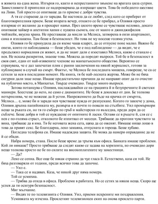 в живота на една жена. Изтърпя го, както и непрестанното звънене на вратата цяла сутрин.
Завистливите й приятелки се надпреварваха да изпращат цветя. Това бе победното шествие
на Ливи. Той просто се опитваше да го приеме с добри чувства.
А тя се стараеше да го зарадва. Бе настояла да се любят, след като се приберат от
благотворителния прием. Беше втората вечер, откакто се бе прибрал, а Оливия просто
изгаряше от желание да я прекарат навън. През цялото време се чувстваше неловко, докато
опитваше хайвер и апетитни хапки с пушена сьомга, сос от манго и джинджифилов
чийзкейк, вкусна храна. Не преставаше да мисли за Мелиса, затворена в онзи апартамент,
сама и изплашена. Там беше в безопасност. Но това не му носеше голяма утеха.
Оливия го бе принудила да си вземе чаша кларет, да се отпусне поне малко. Важно бе
онези, които го наблюдаваха — беше убеден, че е под наблюдение — да видят, че е
продължил нормалния си живот, и да не знаят дали е изоставил Мелиса, какво е станало с
нея. Не искаха разкрития, знаеше това. Можеха да породят въпроси. Той бе в безопасност в
своя свят, един от най-изявените членове на манхатънското общество. Вероятно се
страхуваха, че е дал запечатан плик с ранни заключения на някой журналист, готови за
публикуване в случай на смърт. Фактът, че Мелиса бе последната мишена, говореше, че са се
сетили за нея в последния момент. На книга, тя бе най-лесната жертва. Може би не бяха
сигурни дали знае нещо. Имаше предостатъчно причини да не направят опит да го очистят
на публично място, в Манхатън. Твърде очевидно. Твърде много въпроси.
Затова потанцува с Оливия, наслаждавайки се на грацията й и безупречните й светски
маниери. Блестеше до него, не само с диамантите. Не беше я докосвал от дни. Бе толкова
нетърпелива, че не можеше да й устои. Напрежението да бъде на крачка от смъртта,
Мелиса… е, може би и заради нея чувстваше нужда от разпускане. Когато го завлече у дома,
Оливия дръпна папийонката му, развърза я и почти го повали на стълбите. Уил промърмори
нещо за ръката си, но тя го събори по гръб и майсторски го възседна, преди дори да се
съблече. Беше добра и той се нуждаеше от опитните й ласки. Остави се в ръцете й, сля се с
нея с по-голяма страст, отколкото бе изпитвал от месеци. Трябваше да прогони чувството за
вина, трябваше да я има. Тя бе неговата жена сега, щяха да се оженят. Нямаше нищо лошо в
това да правят секс. Бе благодарна, леко замаяна, отпусната и гореща. Беше хубаво.
Погледна телефона си. Имаше надеждна защита. Не можа да намери оправдание да не
й се обади.
Набра номера, стана. После беше време да тръгва към офиса. Банката имаше проблеми.
Кой ли нямаше? Просто трябваше да следят какво се задава на хоризонта, но очевидно дори
нещо толкова просто не бе по силите на високоплатените му заместници.
— Да?
Леко се сепна. Все още бе някак странно да чуе гласа й. Естествено, каза си той. Не
бяха разговаряли от години, преди всичко това да започне.
— Уил е.
— Така се и надявах. Каза, че никой друг няма номера.
Той се усмихна.
— Трябва да отида в офиса. Проблеми в работата. Но се сетих за някои неща. Скоро ще
успея да ти осигуря безопасност.
Миг мълчание.
— Видях те по телевизията с Оливия. Уил, приеми искрените ми поздравления.
Усмивката му изчезна. Проклетият телевизионен екип на онова проклето парти.
 