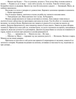 — Винаги ще бъдеш — Уил се усмихна, целуна я. Тези устни бяха толкова нежни и
жадни. — Радвам се да те видя — каза той и осъзна, че е истина. Това бе точната дума,
безкрайно много се радваше. Цялото му тяло бе изпълнено с радост. — Заповядай, Миси, да
пийнем шампанско.
Последва го в хола и замърка от удоволствие. Боровите цепеници пращяха в камината.
— Какво празнуваме?
Уил й подаде чашата, запотена и пълна до ръба със златисто пенливо вино.
— Твоя рожден ден. Нека вдигнем тост за нас. За бъдещето.
Мелиса допря високата си чаша до неговата и отпиха. Леко наведе глава назад и
дългите й коси заблестяха на трептящата светлина на огъня. Уил бе обзет от толкова силно
желание, че изпита болка. Внимателно взе чашата от ръката й и я остави на масата до
своята. Докосна брадичката й, леко повдигна лицето й към своето. Лявата му ръка обгърна
талията й. Притегли я към себе си, толкова близо, че усети топлината на кръвта, нахлуваща в
корема й, видя как устните й се разтвориха. Дясната му ръка бавно се плъзна по изваяните й
гърди, нежно ги погали през роклята и долови реакцията й.
— Уил… — прошепна тя. — Никога не съм… Не зная…
— Обичам те, Миси — горещият му дъх докосна ухото й. — Истински. Всичко е наред.
Можеш да ми имаш доверие.
Притисна се към него и той усети как краката й затрепериха от желание, кожата й се
затопли и зачерви. Издаваше въздишки на копнеж, оставяше се във властта му, надигаше се
при допира…
 