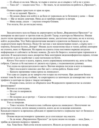 — О, обади се на моя. Мисля, че първо е опитал да се свърже с теб и не е успял.
— Така ли? — хладно каза Уил. — Не знаех, че си назначена на работа в „Проспект“,
скъпа.
Оливия нервно пристъпи от крак на крак.
— О, не се ядосвай. Просто…
— Не искам Джак или който и да било от персонала да те безпокои у дома — беше
бесен. — Ще се видим довечера. Няма да се прибера навреме за вечеря.
— Няма нищо, скъпи — смутено отвърна Оливия.
Уил излезе, без да погледне назад.
Заседателната зала на борда на директорите на банка „Вирджиниън Проспект“ се
намираше на шестдесет и третия етаж на Делойт Тауър, в центъра на Манхатън. Имаше
дълги тесни прозорци като на средновековен замък, достатъчно светлина, но не и изглед,
който да разсейва. Уил Хайд предпочиташе висшите служители на банката му да са
съсредоточени върху бизнеса. Подът бе застлан с мек виненочервен мокет, а върху него —
огромна, безценна пътека „Бокара“. Имаше дълга махагонова маса и тъмна дъбова ламперия
на стените, внос от Франция. На екрана на едната стена постоянно вървеше актуална
информация от сайтовете за бизнес новини. До него бе бюрото с компютърни терминали и
лаптопи. В заседателната маса дискретно бяха монтирани видеоконферентни екрани, готови
да изскочат и да се задействат с едно натискане на бутон.
Когато Уил влезе в залата, хората, които управляваха компанията му, вече се бяха
събрали. Сансън се бе настанил от дясната му страна, с подмазваческа усмивка.
Уил седна на председателското място. Всички впериха погледи в него в очакване.
— През последните няколко дни бях зает с лична работа. Какво има?
— Банката преживява тежка криза на ликвидност.
Уил едва се сдържа да не завърти очи в израз на отегчение. При днешния бизнес
климат това бе като да му съобщят, че секретарките са започнали да клюкарстват или че
трафикът в центъра на града е твърде натоварен.
— И какво стана, когато се обърнахте към Федералното правителство за спешно
финансиране?
Всички се спогледаха.
— Не сме го направили.
— Защо?
— Не искахме да се разчуе — Сансън отново говореше от името на всички. — Лошо е
за престижа на банката.
Уил се намръщи.
— Това е нелепо. В момента има глобална криза на ликвидност. Ипотечният ни
регистър е отличен, почти нямаме клиенти, които да не са водещи компании.
Кандидатстването за временна субсидия от правителството е нормална част от бизнеса в
тези времена.
Отново видя костюмарите тревожно да се споглеждат над масата.
— За да може „Вирджиниън Проспект“ да пусне акции на пазара — каза Джак, —
трябва да изясним въпроса с правата.
Аха. Това било. Най-сетне изплю камъчето. Искали да пуснат акции на пазара.
 