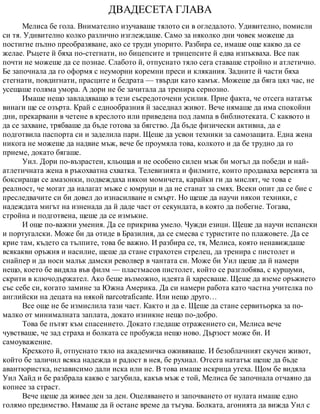ДВАДЕСЕТА ГЛАВА
Мелиса бе гола. Внимателно изучаваше тялото си в огледалото. Удивително, помисли
си тя. Удивително колко различно изглеждаше. Само за няколко дни човек можеше да
постигне пълно преобразяване, ако се труди упорито. Разбира се, имаше още какво да се
желае. Ръцете й бяха по-стегнати, но бицепсите и трицепсите й едва изпъкваха. Все пак
почти не можеше да се познае. Слабото й, отпуснато тяло сега ставаше стройно и атлетично.
Бе започнала да го оформя с неуморни коремни преси и клякания. Задните й части бяха
стегнати, повдигнати, прасците и бедрата — твърди като камък. Можеше да бяга цял час, не
усещаше голяма умора. А дори не бе зачитала да тренира сериозно.
Имаше нещо завладяващо в тези съсредоточени усилия. Прие факта, че отсега нататък
винаги ще се озърта. Край с еднообразния й заседнал живот. Вече нямаше да има спокойни
дни, прекарвани в четене в креслото или приведена под лампа в библиотеката. С каквото и
да се захване, трябваше да бъде готова за бягство. Да бъде физически активна, да е
подготвила паспорта си и заделила пари. Щеше да усвои техники за самозащита. Една жена
никога не можеше да надвие мъж, вече бе проумяла това, колкото и да бе трудно да го
приеме, докато бягаше.
Уил. Дори по-възрастен, кльощав и не особено силен мъж би могъл да победи и най-
атлетичната жена в ръкохватна схватка. Телевизията и филмите, които продаваха версията за
боксиращи се амазонки, подвеждаха някои момичета, карайки ги да мислят, че това е
реалност, че могат да налагат мъже с юмруци и да не станат за смях. Всеки опит да се бие с
преследвачите си би довел до изнасилване и смърт. Но щеше да научи някои техники, с
надеждата мигът на изненада да й даде част от секундата, в която да побегне. Тогава,
стройна и подготвена, щеше да се измъкне.
И още по-важни умения. Да се прикрива умело. Чужди езици. Щеше да научи испански
и португалски. Може би да отиде в Бразилия, да се смесва с туристите по плажовете. Да се
крие там, където са тълпите, това бе важно. И разбира се, тя, Мелиса, която ненавиждаше
всякакви оръжия и насилие, щеше да стане страхотен стрелец, да тренира с пистолет и
снайпер и да носи малък дамски револвер в чантата си. Може би Уил щеше да й намери
нещо, което бе видяла във филм — пластмасов пистолет, който се разглобява, с куршуми,
скрити в ключодържател. Ако беше възможно, идеята й харесваше. Щеше да вземе оръжието
със себе си, когато замине за Южна Америка. Да си намери работа като частна учителка по
английски на децата на някой narcotraficante. Или нещо друго…
Все още не бе измислила тази част. Както и да е. Щеше да стане сервитьорка за по-
малко от минималната заплата, докато изникне нещо по-добро.
Това бе пътят към спасението. Докато гледаше отражението си, Мелиса вече
чувстваше, че зад страха и болката се пробужда нещо ново. Дързост може би. И
самоуважение.
Крехкото й, отпуснато тяло на академичка оживяваше. И безоблачният скучен живот,
който бе заличил всяка надежда и радост в нея, бе рухнал. Отсега нататък щеше да бъде
авантюристка, независимо дали иска или не. В това имаше искрица утеха. Щом бе видяла
Уил Хайд и бе разбрала какво е загубила, какъв мъж е той, Мелиса бе започнала отчаяно да
копнее за страст.
Вече щеше да живее ден за ден. Оцеляването и започването от нулата имаше едно
голямо предимство. Нямаше да й остане време да тъгува. Болката, агонията да вижда Уил с
 