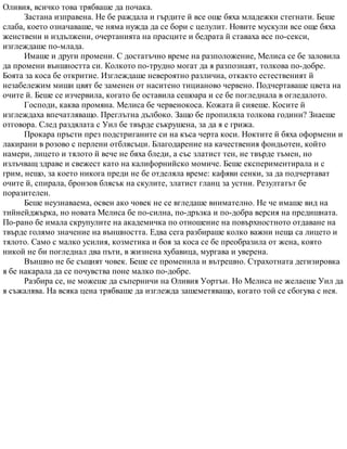 Оливия, всичко това трябваше да почака.
Застана изправена. Не бе раждала и гърдите й все още бяха младежки стегнати. Беше
слаба, което означаваше, че няма нужда да се бори с целулит. Новите мускули все още бяха
женствени и издължени, очертанията на прасците и бедрата й ставаха все по-секси,
изглеждаше по-млада.
Имаше и други промени. С достатъчно време на разположение, Мелиса се бе заловила
да промени външността си. Колкото по-трудно могат да я разпознаят, толкова по-добре.
Боята за коса бе откритие. Изглеждаше невероятно различна, откакто естественият й
незабележим миши цвят бе заменен от наситено тицианово червено. Подчертаваше цвета на
очите й. Беше се изчервила, когато бе оставила сешоара и се бе погледнала в огледалото.
Господи, каква промяна. Мелиса бе червенокоса. Кожата й сияеше. Косите й
изглеждаха впечатляващо. Преглътна дълбоко. Защо бе пропиляла толкова години? Знаеше
отговора. След раздялата с Уил бе твърде съкрушена, за да я е грижа.
Прокара пръсти през подстриганите си на къса черта коси. Ноктите й бяха оформени и
лакирани в розово с перлени отблясъци. Благодарение на качествения фондьотен, който
намери, лицето и тялото й вече не бяха бледи, а със златист тен, не твърде тъмен, но
излъчващ здраве и свежест като на калифорнийско момиче. Беше експериментирала и с
грим, нещо, за което никога преди не бе отделяла време: кафяви сенки, за да подчертават
очите й, спирала, бронзов блясък на скулите, златист гланц за устни. Резултатът бе
поразителен.
Беше неузнаваема, освен ако човек не се вгледаше внимателно. Не че имаше вид на
тийнейджърка, но новата Мелиса бе по-силна, по-дръзка и по-добра версия на предишната.
По-рано бе имала скрупулите на академичка по отношение на повърхностното отдаване на
твърде голямо значение на външността. Едва сега разбираше колко важни неща са лицето и
тялото. Само с малко усилия, козметика и боя за коса се бе преобразила от жена, която
никой не би погледнал два пъти, в жизнена хубавица, мургава и уверена.
Външно не бе същият човек. Беше се променила и вътрешно. Страхотната дегизировка
я бе накарала да се почувства поне малко по-добре.
Разбира се, не можеше да съперничи на Оливия Уортън. Но Мелиса не желаеше Уил да
я съжалява. На всяка цена трябваше да изглежда зашеметяващо, когато той се сбогува с нея.
 