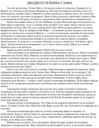 ДВАДЕСЕТ И ПЪРВА ГЛАВА
Лола бе впечатлена. Уилям Хайд се бе оказал повече от гениален. Радваше се, че
Карлос го е изпуснал в Холандия. Въпреки че Димитри бе изпратил шестима агенти на
регионалното летище, Хайд и мишената се бяха измъкнали с военен полет, без летателен
план, със самолет, неуловим за радарите. Просто бяха изчезнали, ефективно, сякаш се бяха
телепортирали от Ротердам. И трима от наемниците бяха застреляни от американците.
Карлос бе отървал кожата, но сега трябваше да дава обяснения пред началниците си.
Поне щяха да проумеят, че не е толкова лесно да убият този човек. Освен това бе почти
невъзможно да бъде убит, без да се вдигне много шум. Явно си имаха работа с истински
професионалист. Беше се завърнал в Ню Йорк — не можеше да бъде сигурна точно кога,
защото не знаеше кога е кацнал в Щатите — и както изглеждаше, спокойно бе продължил
собствения си нормален живот в света на големия манхатънски капитал, заставайки
безстрашно пред телевизионни камери и на открито без защитна броня, създавайки
впечатлението, че нищо не се е случило. Нямаше и следа от момичето. Той беше с друга
жена. Лола бе получила потвърждение, че е с нея от около година. Щяха да се женят.
Новината вече се бе разнесла.
Заради всичко това бе невъзможно убийството му да се потули.
Лола започваше да се размеква на старини. Наближаваше тридесетте. Почти изпитваше
симпатия към Уилям Хайд. Мишена, но много впечатляваща. Позволи си да пофантазира за
живот с истински мъж като него, не използвач като Димитри и толкова много други. Може
би, след като изпълни тази задача, щеше да се оттегли и да изчезне. Да спре, когато е на
върха. Никой нямаше да я открие. Можеше ли тя, дори тя, да има друг живот? Живот, в който
да присъства мъж като Хайд?
Освен това той се бе замесил случайно. Първоначалната мишена бе момичето. Лола
уважаваше професионалисти като Уилям Хайд. Щеше да бъде убит, но не веднага. Той
очакваше нападение. Още една причина да изчака. Момичето не беше в дома му, което
означаваше, че я е отвел някъде на сигурно място. Разбираше го много добре. Беше
привързан към Мелиса — слабост, която хитро се опитваше да прикрие. Тя бе скрита някъде,
където не би застрашила семейството или бизнеса му, някъде, където може да й осигури
защита.
Аматьор би откарал мишената сред пустош, би я скрил в колиба в планините
Адирондак или при някоя старица в затънтено село. Това би направило проследяването им
лесно. Колко от жертвите й бяха втренчвали поглед в нея, безкрайно изненадани, преди да
затреперят от страх, преди да пръсне черепите им? Как бе възможно някой да ги открие в
Смолгаун, Южна Дакота?
Толкова скучно и безинтересно. Уил Хайд не би изпратил протежето си на подобно
място. Тя беше в голям град. Може би в Ню Йорк, където бе той. Лола просто не вярваше да я
изостави.
Погледна в монитора пред себе си, на който виждаше образ от камерите за
наблюдение. Беше си тръгнал рано от заседанието на борда и вървеше към лимузина. Може
би щеше да се прибере у дома, за да се чука с манекенката. Димитри изрично бе настоял да
изчака, да не бърза да го убива.
Можеше да си отдъхне. Лола сви рамене. Може би дори искаше да я подмами.
Държеше се непредпазливо. Явно жената бе особено важна за него, за да получи такава
 