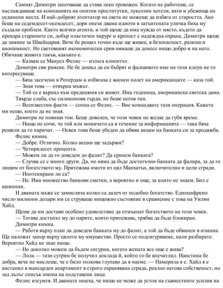 Самият Димитри започваше да става леко тревожен. Когато не работеше, се
наслаждаваше на компанията на опитни проститутки, луксозни хотели, яхти и убежища на
уединени места. И най-добрият атентатор на света не можеше да избяга от старостта. Ако
беше на седемдесет-осемдесет, дори онези двама идиоти в затънтената уличка биха му
създали проблем. Както всички агенти, и той щеше да има нужда от място, където да
прекара старините си, добър пластичен хирург и крепост с надеждна охрана. Димитри щеше
да замине за Швейцария. Вече бе решил точно къде ще живее, в безопасност, разкош и
анонимност. Но световният икономически срив нямаше да донесе нищо добро и на него.
Обичаше живота такъв, какъвто е.
— Казвам се Мануел Фелис — излъга клиентът.
Димитри сви рамене. Не бе дошъл да си бъбрят и фалшивото име на този клоун не го
интересуваше.
— Бяха засечени в Ротердам и избягаха с военен полет на американците — каза той.
— Зная това — отвърна мъжът.
— Той се е върнал към предишния си живот. Има годеница, американска светска дама.
Твърде слаба, със силиконови гърди, не беше негов тип.
— Всеизвестни факти — сопна се Фелис. — Вие командвате тази операция. Кажете
ми нещо, което да не зная.
Димитри не повиши тон. Беше доволен, че този човек не желае да губи време.
— Нищо не сочи, че той или момичето са в течение за информацията — така бяха
решили да го наричат. — Освен това беше убеден да обяви акции на банката си за продажба.
Фелис кимна.
— Добре. Отлично. Колко акции ще задържи?
— Четиридесет процента.
— Можем ли да го доведем до фалит? Да сринем банката?
— Случва се с много други. Да, но няма да бъде достатъчно банката да фалира, за да го
лишим от богатството му. Притежава имоти из цял Манхатън, включително и цели сгради.
— Ипотекирани ли са?
— Не. Има множество банкови сметки, а вероятно и още, за които не знаем. Бил е
шпионин.
И двамата мъже се замислиха колко са далеч от подобно богатство. Едноцифрено
число милиони долари им се струваше нищожно състояние в сравнение с това на Уилям
Хайд.
Щеше да им достави особено удоволствие да отмъкнат богатството на този човек.
— Тогава достъпът му до парите, които притежава, трябва да бъде блокиран.
Димитри кимна.
— Работя върху план да доведем банката му до фалит, а той да бъде обвинен в измама.
Ще наложат запор върху цялото му имущество. Просто се подсигуряваме, нали разбирате.
Вероятно Хайд не знае нищо.
— Но доколко можем да бъдем сигурни, когато жената все още е жива?
— Лола — тази сутрин бе получил доклада й, който го бе впечатлил. Наистина бе
добра, вече не мислеше, че е било толкова глупаво да я наеме. — Намерила я е. Хайд я е
настанил в мансарден апартамент в строго охранявана сграда, реално негова собственост, но
зад дълъг списък имена на подставени лица.
Фелис изсумтя. И двамата знаеха, че нищо не може да устои на съвместните усилия на
 