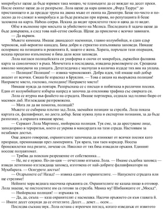 микробусът щеше да бъде взривен така мощно, че пламъците да се виждат на десет преки.
После екипът щеше да се разпръсне. Лола щеше да кара цивилен „Форд Таурус“ до
пристанището и да предаде трупа на двама мъже от екипа на Димитри. Беше по-чисто и по-
лесно да го сложат в микробуса и да бъде разкъсан при взрива, но репутацията й беше
заложена на карта. Habeas corpus. Искаха да видят проклетото тяло и щяха да го видят.
Обзе я вълнение при мисълта за убийството на Мелиса. Последната й задача щеше да
бъде довършена, а след това най-сетне свобода. Щеше да приключи с всичко завинаги.
— Да вървим.
Мъжете кимнаха. Имаше дванадесет наемници, главно колумбийци, и един едър
чернокож, най-вероятно канадец. Бяха добри и стриктно изпълняваха заповеди. Нямаше
оспорване на позицията и решенията й, защото е жена. Хората, поръчали тази операция,
искаха прецизно изпълнение и бяха дали ясни заповеди.
Лола нагласи полицейската си униформа и скочи от микробуса, държейки фалшива
карта за самоличност в ръка. Момчетата я последваха, извадиха револверите си. Срещнаха
няколко минувачи на улицата. Детегледачка с малчуган в количка издаде тих вик на уплаха.
— Полиция! Полиция! — извика чернокожият. Добра идея, той имаше най-добър
акцент от всички. Сякаш бе израснал в Бруклин. — Това е акция на въоръжена полиция!
Направете място, госпожо, господине! Направете място!
Нямаше нужда да повтаря. Разпръснаха се с писъци и побягнаха в различни посоки.
Един от колумбийците избърза напред и започна да отклонява трафика със свирката си.
Лола се втурна във фоайето на сградата. Имаше портиерка, седнала зад голямо бюро от
масивен дъб. Изглеждаше разтревожена.
— Мога ли да ви помогна, полицай?
Мъжете се събираха плътно зад Лола, заемайки позиции за стрелба. Лола показа
картата си, фалшификат, но доста добър. Беше нужна лупа и експертни познания, за да бъде
разпознат, а охраната нямаше време.
— Сержант Лола Мартинес, нюйоркска полиция. Тук сме, за да арестуваме лице,
заподозряно в тероризъм, което се укрива в мансардата на тази сграда. Настоявам за
незабавен достъп.
Още докато говореше, охранителите започнаха да изникват от всички посоки като
призраци, преминаващи през ламперията. Тук врата, там таен коридор. Носеха
бронежилетки под ризите, личеше си. Няколко от тях бяха извадили оръжия. Единият
носеше полуавтомат.
— Трябва да поискам разрешение от собственика…
— Не, не е нужно. По-ли-ция — отчетливо изтъкна Лола. — Имаме съдебна заповед —
извади легитимно изглеждаща заповед, изготвена от най-добрите фалшификатори на
Мухабарата. — Осигурете достъп!
— Отдръпнете се! Назад! — извика един от охранителите. — Напуснете сградата или
ще стреляме!
Нейните хора веднага насочиха оръжията си. Охранителите не казаха нищо в отговор.
Лола знаеше, че пистолетите им са готови за стрелба. Мамка му! Шибаняците от „Мосад“.
— Нюйоркска полиция! — изръмжа тя.
— Да, да, скъпа — каза охранителят с насмешка. Насочи оръжието си към главата й.
— Имате десет секунди да се оттеглите. Десет… девет… осем…
Последва съскащ звук. Лола остана с втренчен поглед, когато изведнъж от извитото
 