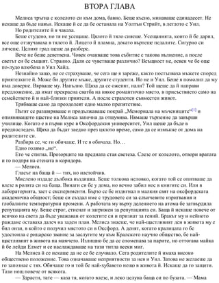 ВТОРА ГЛАВА
Мелиса тръгна с колелото си към дома, бавно. Беше късно, минаваше единадесет. Не
искаше да бъде навън. Искаше й се да бе останала на Уолтън Стрийт, в леглото с Уил.
Но родителите й я чакаха.
Беше студено, но тя не усещаше. Цялото й тяло сияеше. Усещанията, които й бе дарил,
все още отзвучаваха в тялото й. Лицето й пламна, докато въртеше педалите. Сигурно си
личеше. Целият град щеше да разбере.
Вече не беше девствена. Човек очакваше това събитие с такова вълнение, а после
светът си бе същият. Странно. Дали се чувстваше различно? Всъщност не, освен че бе още
по-лудо влюбена в Уил Хайд.
Незнайно защо, не се страхуваше, че сега ще я зареже, както постъпваха мъжете според
приятелките й. Може би другите мъже, другите студенти. Но не и Уил. Беше я помолил да му
има доверие. Вярваше му. Напълно. Щяха да се оженят, нали? Той щеше да й направи
предложение, да имат прекрасна сватба на някое романтично място, в присъствието само на
семейството й и най-близки приятели. А после страхотен съвместен живот.
Трябваше само да преодолеят едно малко препятствие.
Пътят се разширяваше и продължаваше покрай „Мемориала на мъчениците“[1] и
опияняващото щастие на Мелиса започна да отшумява. Нямаше търпение да завърши
училище. Когато е в първи курс в Оксфордския университет, Уил щеше да бъде в
предпоследен. Щяха да бъдат заедно през цялото време, само да се измъкне от дома на
родителите си.
Разбира се, че ги обичаше. И те я обичаха. Но…
Едно голямо „но“.
Ето че стигна. Прозорците на предната стая светеха. Слезе от колелото, отвори вратата
и го подпря на стената в коридора.
— Мелиса.
Гласът на баща й — тих, но настойчив.
Мислено издаде дълбока въздишка. Беше толкова неловко, когато той се опитваше да
влезе в ролята си на баща. Винаги си бе у дома, но вечно забил нос в книгите си. Или в
лабораторията, зает с експерименти. Бързо се бе издигнал в малкия свят на оксфордската
академична общност; беше си създал име с трудовете си за слънчевите изригвания и
глобалните температурни промени. А работата му върху делението на атома бе затвърдила
репутацията му. Беше строг, стиснат и загрижен за репутацията си. Баща й искаше повече от
всичко на света да бъде уважаван от колегите си и признат за гений. Бракът му и нейното
раждане оставаха далеч на заден план. Мелиса знаеше, че най-щастливият ден в живота му е
бил онзи, в който е получил мястото си в Оксфорд. А денят, когато кралицата го бе
удостоила с рицарско звание за заслугите му към Кралското научно общество, бе най-
щастливият в живота на мамчето. Излишно бе да се споменава за парите, но оттогава майка
й бе лейди Елмет и се наслаждаваше на тази титла всеки миг.
На Мелиса й се искаше да не се бе случвало. Сега родителите й имаха високо
обществено положение. Това означаваше неприятности за нея и Уил. Затова не желаеше да
го запознае с тях. Обичаше го и той бе най-хубавото нещо в живота й. Искаше да го защити.
Тази нощ повече от всякога.
— Здрасти, тате — каза тя, когато влезе, и леко целуна баща си по бузата. — Мама
 