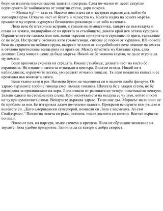 бюро се издигна плексигласова защитна преграда. След по-малко от десет секунди
портиерката бе заобиколена от защитни стени, дори покрив.
— Мамка му! — каза тя. Насочи пистолета си и застреля охранителя, който бе
заговорил пръв. Откъсна част от бузата и челюстта му. Когато падна на земята мъртъв,
оръжието му стреля, куршумът безполезно рикошира и се заби в стената.
Лола вече бе отскочила встрани, с грация на гимнастичка, завъртя се във въздуха и
стъпи на земята, подпирайки се на вратата за стълбището, докато край нея летяха куршуми.
Охранителите не гледаха към нея, всеки търсеше прикритие и стреляше по врага, търкаляше
се по пода. Изстрелите отекваха като гръмотевици, сипеше се порой от куршуми. Шансовете
бяха на страната на нейната група, въпреки че един от колумбийците вече лежеше на земята
и отчаяно притискаше зееща рана на врата си. Между пръстите му бликаше кръв, едва
дишаше. След минута щеше да бъде мъртъв. Никой не бе толкова глупав, че да се втурне да
му помага.
Беше проучила схемата на сградата. Имаше стълбище, долната част на което бе
охранявана. Но имаше и шахта за отпадъци в центъра. Лола се огледа. Никой не я
наблюдаваше, куршумите летяха, умиращият отчаяно пищеше. Тя леко повдигна капака и се
промъкна във вонящата шахта.
Беше тъмно като в рог. Натисна бутон на часовника си и включи слабо фенерче. От
здраво вързаните торби с гниеща смет лъхаше топлина. Шахтата бе с гладки стени, не бе
пригодена за придвижване на хора. Лола извади от раницата си четири пластмасови вендузи.
Залепи едната на стоманената стена. При изсмукването на въздуха се чу звук, който никой
не чу при суматохата отвън. Вендузите държаха здраво. Тя си пое дъх. Мирисът на гнилоч не
бе проблем за нея. Бе изтърпяла далеч по-големи гадости. Прикрепи вендузите към ръцете и
коленете си. „Като американски супергерой, помисли си Лола с насмешка. Аз съм
Спайдърмен.“ Повдигна лявата си ръка, натисна, после дясното си коляно. Всичко вървеше
по план.
Вляво от нея, на партера, мъже стенеха и крещяха. Лола не обръщаше внимание на
звуците. Бяха удобно прикритие. Започна да се катери с добра скорост.
 