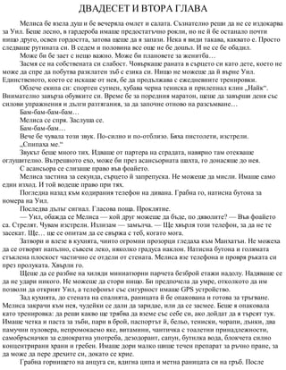 ДВАДЕСЕТ И ВТОРА ГЛАВА
Мелиса бе взела душ и бе вечеряла омлет и салата. Съзнателно реши да не се издокарва
за Уил. Беше лесно, в гардероба имаше предостатъчно рокли, но не й бе останало почти
нищо друго, освен гордостта, затова щеше да я запази. Нека я види такава, каквато е. Просто
следваше рутината си. В седем и половина все още не бе дошъл. И не се бе обадил.
Може би бе зает с нещо важно. Може би плановете за женитба…
Засмя се на собствената си слабост. Човъркаше раната в сърцето си като дете, което не
може да спре да побутва разклатен зъб с езика си. Нищо не можеше да й върне Уил.
Единственото, което се искаше от нея, бе да продължава с ежедневните тренировки.
Облече екипа си: спортен сутиен, хубава черна тениска и прилепнал клин „Найк“.
Внимателно завърза обувките си. Време бе за поредния маратон, щеше да завърши деня със
силови упражнения и дълги разтягания, за да започне отново на разсъмване…
Бам-бам-бам-бам…
Мелиса се спря. Заслуша се.
Бам-бам-бам…
Вече бе чувала този звук. По-силно и по-отблизо. Бяха пистолети, изстрели.
„Спипаха ме.“
Звукът беше много тих. Идваше от партера на сградата, навярно там отекваше
оглушително. Вътрешното ехо, може би през асансьорната шахта, го донасяше до нея.
С асансьора се слизаше право във фоайето.
Мелиса застина за секунда, сърцето й запрепуска. Не можеше да мисли. Имаше само
един изход. И той водеше право при тях.
Погледна назад към кодирания телефон на дивана. Грабна го, натисна бутона за
номера на Уил.
Последва дълъг сигнал. Гласова поща. Проклятие.
— Уил, обажда се Мелиса — кой друг можеше да бъде, по дяволите? — Във фоайето
са. Стрелят. Чувам изстрели. Излизам — замълча. — Ще хвърля този телефон, за да не те
засекат. Ще… ще се опитам да се свържа с теб, когато мога.
Затвори и влезе в кухнята, чиито огромни прозорци гледаха към Манхатън. Не можеха
да се отворят напълно, съвсем леко, няколко градуса наклон. Натисна бутона и голямата
стъклена плоскост частично се отдели от стената. Мелиса взе телефона и провря ръката си
през пролуката. Хвърли го.
Щеше да се разбие на хиляди миниатюрни парчета безброй етажи надолу. Надяваше се
да не удари никого. Не можеше да стори нищо. Би предпочела да умре, отколкото да им
позволи да открият Уил, а телефонът със сигурност имаше GPS устройство.
Зад кухнята, до стената на спалнята, раницата й бе опакована и готова за тръгване.
Мелиса закрачи към нея, чудейки се дали да заридае, или да се засмее. Беше я опаковала
като тренировка: да реши какво ще трябва да вземе със себе си, ако дойдат да я търсят тук.
Имаше четка и паста за зъби, пари в брой, паспортът й, бельо, тениски, чорапи, дънки, два
памучни пуловера, непромокаемо яке, витамини, чантичка с тоалетни принадлежности,
самобръсначки за еднократна употреба, дезодорант, сапун, бутилка вода, блокчета силно
концентрирани храни и гребен. Имаше дори малко шише течен препарат за ръчно пране, за
да може да пере дрехите си, докато се крие.
Грабна горнището на анцуга си, вдигна ципа и метна раницата си на гръб. После
 