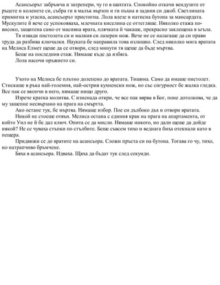 Асансьорът забръмча и затрепери, чу го в шахтата. Спокойно откачи вендузите от
ръцете и коленете си, събра ги в малък вързоп и ги пъхна в задния си джоб. Светлината
примигна и угасна, асансьорът пристигна. Лола влезе и натисна бутона за мансардата.
Мускулите й вече се успокояваха, млечната киселина се оттегляше. Няколко етажа по-
високо, защитена само от масивна врата, плячката й чакаше, прекрасно заклещена в ъгъла.
Тя извади пистолета си и малкия си лазерен нож. Вече не се налагаше да си прави
труда да разбива ключалки. Науката бе направила това излишно. След няколко мига вратата
на Мелиса Елмет щеше да се отвори, след минути тя щеше да бъде мъртва.
Беше на последния етаж. Нямаше къде да избяга.
Лола насочи оръжието си.
Ухото на Мелиса бе плътно долепено до вратата. Тишина. Само да имаше пистолет.
Стискаше в ръка най-големия, най-острия кухненски нож, но със сигурност бе жалка гледка.
Все пак се вкопчи в него, нямаше нищо друго.
Изрече кратка молитва. С изненада откри, че все пак вярва в Бог, поне дотолкова, че да
му зашепне несвързано на прага на смъртта.
Ако остане тук, бе мъртва. Нямаше избор. Пое си дълбоко дъх и отвори вратата.
Никой не стоеше отвън. Мелиса остана с единия крак на прага на апартамента, от
който Уил не й бе дал ключ. Опита се да мисли. Нямаше никого, но дали щеше да дойде
някой? Не се чуваха стъпки по стълбите. Беше съвсем тихо и веднага биха отекнали като в
пещера.
Придвижи се до вратите на асансьора. Сложи пръста си на бутона. Тогава го чу, тихо,
но натрапчиво бръмчене.
Бяха в асансьора. Идваха. Щяха да бъдат тук след секунди.
 