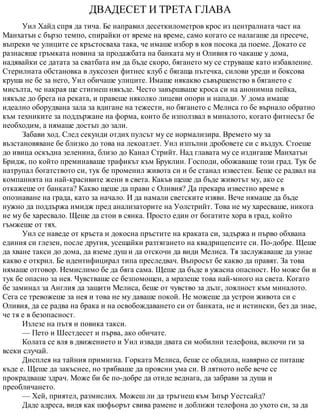ДВАДЕСЕТ И ТРЕТА ГЛАВА
Уил Хайд спря да тича. Бе направил десеткилометров крос из централната част на
Манхатън с бързо темпо, спирайки от време на време, само когато се налагаше да пресече,
въпреки че улиците се кръстосваха така, че имаше избор в коя посока да поеме. Докато се
разнасяше гръмката новина за продажбата на банката му и Оливия го чакаше у дома,
надявайки се датата за сватбата им да бъде скоро, бягането му се струваше като избавление.
Стерилната обстановка в луксозен фитнес клуб с бягаща пътечка, силови уреди и боксова
круша не бе за него, Уил обичаше улиците. Имаше някакво съвършенство в бягането с
мисълта, че накрая ще стигнеш някъде. Често завършваше кроса си на анонимна пейка,
някъде до брега на реката, и правеше няколко лицеви опори и напади. У дома имаше
идеално оборудвана зала за вдигане на тежести, но бягането с Мелиса го бе върнало обратно
към техниките за поддържане на форма, които бе използвал в миналото, когато фитнесът бе
необходим, а нямаше достъп до зали.
Забави ход. След секунди отдих пулсът му се нормализира. Времето му за
възстановяване бе близко до това на лекоатлет. Уил изпълни дробовете си с въздух. Стоеше
до ивица оскъдна зеленина, близо до Канал Стрийт. Над главата му се издигаше Манхатън
Бридж, по който преминаваше трафикът към Бруклин. Господи, обожаваше този град. Тук бе
натрупал богатството си, тук бе променил живота си и бе станал известен. Беше се радвал на
компанията на най-красивите жени в света. Какъв щеше да бъде животът му, ако се
откажеше от банката? Какво щеше да прави с Оливия? Да прекара известно време в
опознаване на града, като за начало. И да намали светските изяви. Вече нямаше да бъде
нужно да поддържа имидж пред анализаторите на Уолстрийт. Това не му харесваше, никога
не му бе харесвало. Щеше да стои в сянка. Просто един от богатите хора в град, който
гъмжеше от тях.
Уил се наведе от кръста и докосна пръстите на краката си, задържа и първо обхвана
единия си глезен, после другия, усещайки разтягането на квадрицепсите си. По-добре. Щеше
да хване такси до дома, да вземе душ и да отскочи да види Мелиса. Тя заслужаваше да узнае
какво е открил. Бе идентифицирал типа преследвач. Въпросът бе какво да правят. За това
нямаше отговор. Немислимо бе да бяга сама. Щеше да бъде в ужасна опасност. Но може би и
тук бе опасно за нея. Чувстваше се безпомощен, а мразеше това най-много на света. Когато
бе заминал за Англия да защити Мелиса, беше от чувство за дълг, лоялност към миналото.
Сега се тревожеше за нея и това не му даваше покой. Не можеше да устрои живота си с
Оливия, да се радва на брака и на освобождаването си от банката, не и истински, без да знае,
че тя е в безопасност.
Излезе на пътя и повика такси.
— Пето и Шестдесет и първа, ако обичате.
Колата се вля в движението и Уил извади двата си мобилни телефона, включи ги за
всеки случай.
Дисплея на тайния примигна. Горката Мелиса, беше се обадила, навярно се питаше
къде е. Щеше да закъснее, но трябваше да проясни ума си. В лятното небе вече се
прокрадваше здрач. Може би бе по-добре да отиде веднага, да забрави за душа и
преобличането.
— Хей, приятел, размислих. Можеш ли да тръгнеш към Ъпър Уестсайд?
Даде адреса, видя как шофьорът свива рамене и доближи телефона до ухото си, за да
 