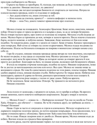 прослуша съобщението на Мелиса.
Сърцето му бавно се преобърна. О, господи, как можеше да бъде толкова глупав? Беше
по екип за джогинг. Нямаше пистолет, по дяволите!
Уил извади две петдесетдоларови банкноти от спортната си чантичка. Почука по
плексигласовата преграда, която го отделяше от шофьора.
— Ако дадеш повече газ, имам стотачка за теб.
— Кога искаш да стигнеш, приятел? — попита шофьорът и натисна газта.
— Вчера — каза Уил, докато човекът криволичеше през платната.
Мелиса стоеше на площадката. Асансьорът бръмчеше. Беше лесно, наистина, нямаше
избор. Отмести крак от прага на вратата и я задържа с ръка, за да се затвори безшумно.
После отвори малката врата, през която се излизаше на покрива. Метална стълба водеше до
капак. Мелиса бързо се промъкна до нея, затвори и залости вратата. После изкачи стъпалата
бързо, колкото можеше, и побутна капака. Заяждаше, беше залепнал от боя или нещо
подобно. Тя повдигна рамо, удари го с цялата си тежест. Беше отчаяна. Капакът проскърца и
леко помръдна. Най-сетне се отвори със силно издрънчаване. Мелиса издаде въздишка на
облекчение. Излезе на бетонната площадка на покрива и внимателно затвори капака след
себе си.
Горе бе студено, нямаше никаква преграда срещу вятъра на тази височина, кислородът
бе малко по-рядък, и над града се спускаше нощ. Мелиса трескаво се огледа. Сигурно
асансьорът долу вече бе пристигнал. Щяха да потърсят начин да отворят вратата й или
просто да я разбият. Благодари на Бога, че имаше кецове, възможно най-безшумните обувки.
В ъгъла на покрива стърчеше капандура, подобна на купол. Някакво съоръжение, може
би за достъп до вентилационна система или котел. Все едно. Мелиса не знаеше нищо за
жилищните сгради. Но това бе единствената издатина на този равен, плосък покрив. Нямаше
удобен авариен изход, нямаше външни стълби. Небостъргачът бе твърде висок. Побягна към
капандурата, краката й удряха по бетона, раницата прилепваше плътно към плещите й.
Мелиса протегна ръце напред, с потни от ужас длани. Побутна вратата.
Не бе залепнала. Беше заключена. Отвътре. Чу тракането на металното резе.
Нямаше спасение.
Лола излезе от асансьора, с оръжието си в ръка, но го прибра в кобура. На вратата
имаше шпионка, както повечето нюйоркски апартаменти. Заудря с юмрук и натисна
звънеца.
— Мелиса Елмет! — извика тя. — Нюйоркска полиция! Тук сме по молба на Уилям
Хайд. Отворете, ако обичате! — тишина. Не че бе очаквала друго, но трябваше да опита. —
Отвори! Полиция!
Нищо. Спря за части от секундата и стреля в ключалката. Металът издрънча и от
дървеното покритие полетяха трески, но почти никакво помръдване. Лола предположи, че е
здрава стоманена врата с облицовка. Проклетият Хайд наистина беше изключителен.
Но тя също. Извади лазерния нож от джоба си. Имаше време, Мелиса нямаше къде да
избяга. Всички изходи на сградата бяха проверени.
Включи уреда, насочи пронизващия червен лъч към ключалката и видя как металът се
 