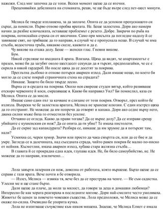 нажежи. След миг започна да се топи. Всеки момент щеше да се втечни.
Преценявайки дебелината на стоманата, реши, че ще бъде вътре след пет-шест минути.
Мелиса бе твърде изплашена, за да заплаче. Опита се да успокои препускащото си
сърце, да помисли. Първо отново пробва вратата. Не. Беше залостена. Дори ако намери
начин да разбие ключалката, оставаше проблемът с резето. Добре. Закрачи по ръба на
покрива, потискайки страха си от височини. Само при мисълта да погледне надолу й се
завиваше свят, но трябваше да го направи, в случай че е пропуснала нещо. В случай че има
стълба, водосточна тръба, някакво скеле, каквото и да е.
Чу викове на етажа долу. Беше — женски глас. Гневни викове.
Бум.
Някой стреляше по входната й врата. Влизаха. Щяха да видят, че апартаментът е
празен, може би да загубят около шестдесет секунди да я търсят, предполагайки, че се е
скрила в някой гардероб. Но после щяха да се досетят за покрива.
Преглътна дълбоко и отново потърси авариен изход. Дали имаше нещо, по което би
могло да се слезе покрай страничната стена на сградата?
Нямаше. Защото би било твърде лесно.
Върна се в средата на покрива. Около нея свиреше студен вятър, който развяваше
отскоро червените й коси, смразяваше я. Какво би направил Уил? Би помислил, каза си
Мелиса. Опита се да мисли.
Имаше само един път за качване и слизане от този покрив. Отворът, през който бе
излязла. Въпреки че бе залостила вратата, Мелиса не хранеше илюзии. С един изстрел щяха
да го отстранят. Не можеше да им попречи да отворят и капака. Дори ако седне върху него,
двама силни мъже биха го отместили без усилие.
Отчаяно се огледа. Какво да прави тогава? Да се върне долу? Да се изправи срещу
убийците с кухненския си нож? Да се опита да ги убие? Те имаха пистолети.
Да се скрие зад капандурата? Разбира се, нямаше да им хрумне да я потърсят там,
нали?
Усмихна се, черен хумор. Значи или просто да чака смъртта си, или да се бие и да
умре. Загледа се в далечината, над съседната сграда, чийто равен покрив бе малко по-ниско
от нейния. Късметлии, имаха авариен изход, хубава стара желязна стълба…
В главата й се прокрадна една идея, глупава идея. Не, би било самоубийство, не. Не
можеше да го направи, изключено…
Лола завъртя лазерния си нож, доволна от работата, която вършеше. Бързо щеше да се
справи с тази врата. Вече почти я бе отворила.
— Излез, Мелиса — извика тя, вече без да се преструва на ченге. — Не съм садистка.
Улесни ме и ще стане бързо.
Дали щеше да плаче, да моли за милост, да говори за деца и домашни любимци?
Интересно бе как хората реагираха в последните мигове. Дори най-смелите често умоляваха.
Животът бе ценен за повечето човешки същества. Лола предположи, че Мелиса може да се
окаже по-силна. Очевидно бе упорита кучка.
Лола не изпитваше съчувствие към никоя мишена. Знаеше, че Мелиса Елмет е имала
 