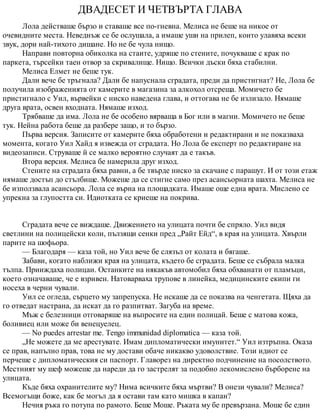 ДВАДЕСЕТ И ЧЕТВЪРТА ГЛАВА
Лола действаше бързо и ставаше все по-гневна. Мелиса не беше на никое от
очевидните места. Неведнъж се бе ослушала, а имаше уши на прилеп, които улавяха всеки
звук, дори най-тихото дишане. Но не бе чула нищо.
Направи повторна обиколка на стаите, удряше по стените, почукваше с крак по
паркета, търсейки таен отвор за скривалище. Нищо. Всички дъски бяха стабилни.
Мелиса Елмет не беше тук.
Дали вече бе тръгнала? Дали бе напуснала сградата, преди да пристигнат? Не, Лола бе
получила изображенията от камерите в магазина за алкохол отсреща. Момичето бе
пристигнало с Уил, вървейки с ниско наведена глава, и оттогава не бе излизало. Нямаше
друга врата, освен входната. Нямаше изход.
Трябваше да има. Лола не бе особено вярваща в Бог или в магии. Момичето не беше
тук. Нейна работа беше да разбере защо, и то бързо.
Първа версия. Записите от камерите бяха обработени и редактирани и не показваха
момента, когато Уил Хайд я извежда от сградата. Но Лола бе експерт по редактиране на
видеозаписи. Струваше й се малко вероятно случаят да е такъв.
Втора версия. Мелиса бе намерила друг изход.
Стените на сградата бяха равни, а бе твърде ниско за скачане с парашут. И от този етаж
нямаше достъп до стълбище. Можеше да се стигне само през асансьорната шахта. Мелиса не
бе използвала асансьора. Лола се върна на площадката. Имаше още една врата. Мислено се
упрекна за глупостта си. Идиотката се криеше на покрива.
Сградата вече се виждаше. Движението на улицата почти бе спряло. Уил видя
светлини на полицейски коли, пълзящи сенки пред „Райт Ейд“, в края на улицата. Хвърли
парите на шофьора.
— Благодаря — каза той, но Уил вече бе слязъл от колата и бягаше.
Забави, когато наближи края на улицата, където бе сградата. Беше се събрала малка
тълпа. Прииждаха полицаи. Останките на някакъв автомобил бяха обхванати от пламъци,
което означаваше, че е взривен. Натоварваха трупове в линейка, медицинските екипи ги
носеха в черни чували.
Уил се огледа, сърцето му запрепуска. Не искаше да се показва на ченгетата. Щяха да
го отведат настрана, да искат да го разпитват. Загуба на време.
Мъж с белезници отговаряше на въпросите на един полицай. Беше с матова кожа,
боливиец или може би венецуелец.
— No puedes arrestar me. Tengo immunidad diplomatica — каза той.
„Не можете да ме арестувате. Имам дипломатически имунитет.“ Уил изтръпна. Оказа
се прав, напълно прав, това не му достави обаче никакво удоволствие. Този идиот се
перчеше с дипломатическия си паспорт. Главорез на директно подчинение на посолството.
Местният му шеф можеше да нареди да го застрелят за подобно лекомислено бърборене на
улицата.
Къде бяха охранителите му? Нима всичките бяха мъртви? В онези чували? Мелиса?
Всемогъщи боже, как бе могъл да я остави там като мишка в капан?
Нечия ръка го потупа по рамото. Беше Моше. Ръката му бе превързана. Моше бе един
 