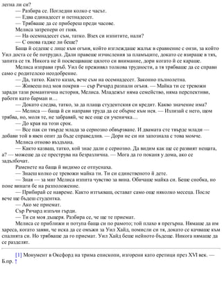 легна ли си?
— Разбира се. Погледни колко е часът.
— Едва единадесет и петнадесет.
— Трябваше да се прибереш преди часове.
Мелиса затрепери от гняв.
— На осемнадесет съм, татко. Взех си изпитите, нали?
— С онова гадже ли беше?
Баща й седеше с лице към огъня, който изглеждаше жалък в сравнение с онзи, за който
Уил доста се бе потрудил. Дали правеше изчисления за пламъците, докато се взираше в тях,
запита се тя. Никога не й посвещаваше цялото си внимание, дори когато й се караше.
Мелиса изправи гръб. Уил бе преживял толкова трудности, а тя трябваше да се справи
само с родителско неодобрение.
— Да, татко. Както казах, вече съм на осемнадесет. Законно пълнолетна.
— Живееш под моя покрив — сър Ричард разпали огъня. — Майка ти се тревожи
заради тази романтична история, Мелиса. Младежът няма семейство, няма перспективи,
работи като барман и…
— Докато следва, татко, за да плаща студентския си кредит. Какво значение има?
— Мелиса — баща й си направи труда да се обърне към нея. — Излизай с него, щом
трябва, но, моля те, не забравяй, че все още си ученичка…
— До края на този срок.
— Все пак си твърде млада за сериозно обвързване. И двамата сте твърде млади —
добави той в явен опит да бъде справедлив. — Дори не си ни запознала с това момче.
Мелиса отново въздъхна.
— Както казваш, татко, кой знае дали е сериозно. Да видим как ще се развият нещата,
а? — можеше да се преструва на безразлична. — Мога да го поканя у дома, ако се
задълбочат.
Раменете на баща й видимо се отпуснаха.
— Знаеш колко се тревожи майка ти. Ти си единственото й дете.
— Зная — за миг Мелиса изпита чувство за вина. Обичаше майка си. Беше снобка, но
поне винаги бе на разположение.
— Прибирай се навреме. Както изтъкваш, остават само още няколко месеца. После
вече ще бъдеш студентка.
— Ако ме приемат.
Сър Ричард изпъчи гърди.
— Ти си моя дъщеря. Разбира се, че ще те приемат.
Мелиса се приближи и потупа баща си по рамото; той плахо я прегърна. Нямаше да им
хареса, когато заяви, че иска да се омъжи за Уил Хайд, помисли си тя, докато се качваше към
спалнята си. Но трябваше да го приемат. Уил Хайд беше нейното бъдеще. Никога нямаше да
се разделят.
[1] Монумент в Оксфорд на трима епископи, изгорени като еретици през XVI век. —
Б.пр. ↑
 