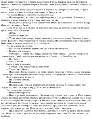 от най-добрите му агенти в сградата, бивш колега. Уил му плащаше щедро да се грижи за
охраната и никога не задаваше въпроси. Поклати глава, когато двамата спокойно тръгнаха по
улицата.
— Една жена влезе с двадесет клоуни. Униформи на нюйоркската полиция, съдебна
заповед, кола, всичко изглеждаше легитимно. Не бяха ченгета.
Уил кимна. Прие, че понякога човек просто знае.
— Имахме оръжия, но те бяха по-добре въоръжени. С полуавтомати. Повечето от
нашите са мъртви и мисля, че очистихме осем-девет от тях.
— Имаш достъп до фонда ми за обезщетения. Плати на семействата по милион долара.
Може да се наложи да бягам.
Моше не трепна. За Уил Хайд бе нормално да иска да се погрижи за всички. Не беше
нужно да си дават обяснения.
— Добре.
— Мелиса мъртва ли е?
— Успях да отскоча до горе, докато разпитваха оцелелите ни хора. Обвиниха лошите
заради фалшивите им служебни карти. Жената изчезна. Нямам представа къде отиде, защото
бяхме завардили асансьорната шахта и стълбището.
Уил се замисли за секунда.
— Шахтата за отпадъци е вертикална, със стоманено покритие.
— Вендузи или магнити.
— Мамка му! — изруга Уил. Твърде отдавна бе извън играта. — Значи е невероятно
силно момиче. Професионалист от световна класа. Сещам се за Лола Монтоя.
— Шегуваш се.
— Мисля, че е тя.
Моше потъна в размисъл.
— Господи. Кого сте ядосали, по дяволите?
— Ти ми кажи, Моше.
— Извинявай. Значи, изкачва се до втория етаж и докато се стреляме, хваща асансьора.
Отидох горе. Беше отворила вратата на апартамента с лазерен нож, стоманата беше стопена.
Лола оправдаваше цената си.
— Но Мелиса я нямаше.
— Невъзможно.
— Нямаше следи от кръв в апартамента и никакъв начин да я е извела оттам. Уил,
сигурно е скочила от покрива върху онази съседна кооперация.
Уил го изгледа втренчено.
— Не говориш сериозно.
— Няма друг начин за измъкване. Обикалям апартамента с пистолета си. Няма никого.
Отивам до капака на покрива. Извадил съм оръжие, бесен съм. Намирам кучката там и сякаш
не може да повярва. Започвам да стрелям. Господи, колко изненадана изглеждаше. Замалко
да я ликвидирам. За секунда се засуети. После застава на колене и стреля по мен, падам.
Докато съм долу, тя се завърта и скача над пропастта пред очите ми. Приземява се на
покрива, продължава да тича. Пак стрелях. Изпуснах я, шефе, съжалявам.
— Няма за какво. Наистина е неуловима. Щом твоето момиче не беше с нея и нямаше
труп, бих казал, че се е досетила, че мацката е направила точно това. Сигурно отдавна се е
изпарила.
 