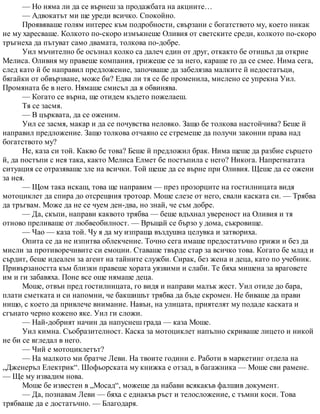 — Но няма ли да се върнеш за продажбата на акциите…
— Адвокатът ми ще уреди всичко. Спокойно.
Проявяваше голям интерес към подробности, свързани с богатството му, което никак
не му харесваше. Колкото по-скоро измъкнеше Оливия от светските среди, колкото по-скоро
тръгнеха да пътуват само двамата, толкова по-добре.
Уил мъчително бе осъзнал колко са далеч един от друг, откакто бе отишъл да открие
Мелиса. Оливия му правеше компания, грижеше се за него, караше го да се смее. Нима сега,
след като й бе направил предложение, започваше да забелязва малките й недостатъци,
бягайки от обвързване, може би? Едва ли тя се бе променила, мислено се упрекна Уил.
Промяната бе в него. Нямаше смисъл да я обвинява.
— Когато се върна, ще отидем където пожелаеш.
Тя се засмя.
— В църквата, да се оженим.
Уил се засмя, макар и да се почувства неловко. Защо бе толкова настойчива? Беше й
направил предложение. Защо толкова отчаяно се стремеше да получи законни права над
богатството му?
Не, каза си той. Какво бе това? Беше й предложил брак. Нима щеше да разбие сърцето
й, да постъпи с нея така, както Мелиса Елмет бе постъпила с него? Никога. Напрегнатата
ситуация се отразяваше зле на всички. Той щеше да се върне при Оливия. Щеше да се ожени
за нея.
— Щом така искаш, това ще направим — през прозорците на гостилницата видя
мотоциклет да спира до отсрещния тротоар. Моше слезе от него, свали каската си. — Трябва
да тръгвам. Може да не се чуем ден-два, но знай, че съм добре.
— Да, скъпи, направи каквото трябва — беше вдъхнал увереност на Оливия и тя
отново преливаше от любвеобилност. — Връщай се бързо у дома, съкровище.
— Чао — каза той. Чу я да му изпраща въздушна целувка и затвориха.
Опита се да не изпитва облекчение. Точно сега имаше предостатъчно грижи и без да
мисли за противоречивите си емоции. Ставаше твърде стар за всичко това. Когато бе млад и
сърдит, беше идеален за агент на тайните служби. Сирак, без жена и деца, като по учебник.
Привързаността към близки правеше хората уязвими и слаби. Те бяха мишена за враговете
им и ги забавяха. Поне все още нямаше деца.
Моше, отвън пред гостилницата, го видя и направи малък жест. Уил отиде до бара,
плати сметката и си напомни, че бакшишът трябва да бъде скромен. Не биваше да прави
нищо, с което да привлече внимание. Навън, на улицата, приятелят му подаде каската и
сгънато черно кожено яке. Уил ги сложи.
— Най-добрият начин да напуснеш града — каза Моше.
Уил кимна. Съобразителност. Каска за мотоциклет напълно скриваше лицето и никой
не би се вгледал в него.
— Чий е мотоциклетът?
— На малкото ми братче Леви. На твоите години е. Работи в маркетинг отдела на
„Дженеръл Електрик“. Шофьорската му книжка е отзад, в багажника — Моше сви рамене.
— Ще му извадим нова.
Моше бе известен в „Мосад“, можеше да набави всякакъв фалшив документ.
— Да, познавам Леви — бяха с еднакъв ръст и телосложение, с тъмни коси. Това
трябваше да е достатъчно. — Благодаря.
 