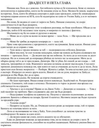 ДВАДЕСЕТ И ПЕТА ГЛАВА
Нямаше как Лола да е доволна. Английската кучка се бе измъкнала. Беше се оказала
интелигентна и куражлийка, което не бе никаква утеха за Лола. Мелиса бе никоя, задръстена
историчка. Лола, която бе убивала сенатори и дори един президент, която бе ликвидирала
четирима корави агенти на КГБ, сега бе надхитрена не само от Уилям Хайд, а и от неговата
никаквица.
По-лошо, бе видяна от един от хората на Хайд. Нямаше съмнение, че скоро
самоличността й ще бъде разкрита.
Не очакваше с нетърпение този телефонен разговор, но беше неизбежен. Обади се на
Димитри, който й бе възложил тази задача, и накратко го запозна с фактите.
Мълчанието му бе по-лошо от ругатни и викове.
— Може да се случи на всеки по всяко време — каза Лола. — Ще продължа да я
издирвам.
— Може би трябва да върнеш хонорара си — каза той.
Прие това предложение с презрението, което заслужаваше. Беше ядосан. Имаше само
един начин да се справи с това.
— Тази жена е трудна мишена за теб — подигравателно отбеляза Димитри.
— Щом мислиш, че съм толкова некадърна, какво ще кажеш да бъдеш следващата ми
мишена — просъска Лола. — Да видим как ще ми избягаш. Аз мога да се изплъзна за десет
секунди. Не си и помисляй да изпращаш убийци по петите ми за назидание. Мога да се
обърна срещу теб и да те преследвам, Димитри. Ще те убия, без никой да ми плаща — той
замълча, треперейки от гняв. Взаимните заплахи останаха да висят във въздуха. След като
промени динамиката помежду им, при която от нея се очакваше да пълзи и да се моли, Лола
пристъпи към бизнес въпросите: — Разбери. Жената е добра. Тя има естествен усет, а мъжът
е експерт. Изпратил си много други агенти. Никой от тях не успя, въпреки че Хайд се
разхожда из Ню Йорк, без да се крие.
Димитри въздъхна. Не можеше да отрече очевидното.
— Не пазя територия. Имаш спящи агенти навсякъде. Задействай ги. Разпространи
снимката. Снимките, той също е изчезнал. Полицията го търси за разпит във връзка със
собствеността на сградата.
— Тръгнал е да я спасява? Прави се на Джон Уейн — Димитри се покашля. — Това е
най-малкият му проблем. През следващите два дни ще бъде разорен.
— Подслушвам телефона на адвоката му. Получил е законно пълномощно да взема
решения. Банката е обявена на пазара. Целият й капитал. Неговите акции ще бъдат пуснати
за продажба утре.
— Толкова скоро?
— Пазарите са мудни. Но, да. Очевидно когато реши да направи нещо, той го прави.
Банката не означава много за него.
Лола се възхищаваше на това у Хайд. Тази способност да запазва чувство за
необвързаност бе важна за един агент.
— Да видим какво ще стане, когато акциите му се обезценят.
Едва ли Димитри можеше да предизвика това, но не пожела да спори с него. В
системата имаше финансисти, способни на подобни машинации. Нейните умения бяха по-
първични.
 