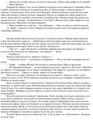 — Докато не се спрат някъде, не мога да продължа. Твоите хора трябва да ги намерят.
— Няма проблем.
Димитри бе уверен. Сега за него работеха агенции на над дванадесет държавни тайни
служби, някои без съгласието на правителствата си. Разполагаше с огромна мрежа от
шпиони и спящи агенти, свой личен таен Интерпол. Всяка автобусна и железопътна гара,
дори най-малките, можеха да бъдат завардени. Когато се появяха, все някой щеше да ги
засече. Беше ерата на интернет и системите за наблюдение. Имаше камери във всеки мол,
във вагоните на „Амтрак“, до банкоматите. Уил Хайд и Мелиса Елмет бяха добри, но сега
бяха разделени. Шансовете им бяха нищожни.
— Продължавай да ги търсиш — каза Димитри. — Вече си един от многото агенти.
„Е, добре“, помисли си Лола. Можеше да наеме колкото иска. Но накрая тя щеше да
ликвидира мишените.
Мелиса грабна диетична кола и хотдог и последва тълпата. Нямаше представа къде
отива. Бе изпълнила плана си — бейзболната шапка бе добра идея, сега изглеждаше като
всички други фенове. Щеше да им бъде трудно да я различат, дори ако имаха хора тук, което
й се струваше невъзможно. Поне за час-два бе в безопасност.
— Хей, ти! — едра чернокожа с униформа правеше жестове срещу нея. Мелиса
подскочи. Бе допуснала да я забележат, да я нарочат. — Билет.
— Разбира се.
Мелиса извади билета от джоба си, показа го.
— Боядисани кукли — каза жената с презрение. — Не се опитвай да вкараш алкохол
вътре.
— Добре — отвърна Мелиса. Не искаше да започва кавга. Просто продължи.
— Не обръщай внимание — до нея вървеше млад мъж с шапка на „Ред Сокс“. Феновете
на „Янкис“ го освиркваха, но не твърде злонамерено. По-добре бе, отколкото на английски
футболен стадион. — Просто те мрази, защото си готино парче.
Мелиса се изчерви. Хлапакът изглеждаше на не повече от двадесет и шест, доста
години по-млад от нея. Не бе свикнала случайни непознати да я намират за привлекателна.
Особено по-млади мъже.
Беше си купила билет от най-евтините. Таксито й бе излязло близо двадесет долара, с
бакшиша, а и шапката бе скъпа. Нямаше кредитна карта, нямаше откъде да получи още пари.
Тя не бе като Уил, който навярно можеше да оцелее дни наред, хранейки се с плъхове, или
нещо подобно. Трябваше да пести парите си, докато стигне някъде, където ще може да си
намери работа.
Вече бе помислила и решила. Сервитьорка. Често наемаха нелегални имигранти, ако
се съгласят да работят за по-малко от минималната надница. Щеше да бъде доволна с
анонимна работа за жълти стотинки. Ако миеше съдове и забърсваше пода в някое малко
италианско кафене, щяха да й позволят да се храни безплатно. Можеше да взема остатъци у
дома всяка вечер. Щеше да се опита да си състави балансирана диета. Все някак щеше да
преживее щурата ситуация, в която бе попаднала. При мисълта, че само преди седмица бе
живяла в Оксфорд и подготвяла лекции, бе готова да се засмее.
По някое време щеше да се обади на Уил, за да му каже, че е в безопасност. Дължеше
му поне това.
 