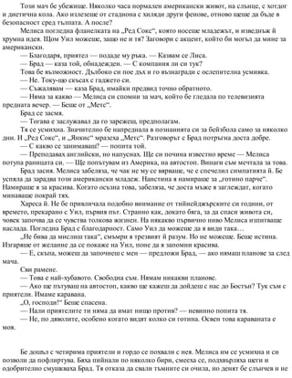 Този мач бе убежище. Няколко часа нормален американски живот, на слънце, с хотдог
и диетична кола. Ако излезеше от стадиона с хиляди други фенове, отново щеше да бъде в
безопасност сред тълпата. А после?
Мелиса погледна фланелката на „Ред Сокс“, която носеше младежът, и изведнъж й
хрумна идея. Щом Уил можеше, защо не и тя? Заговори с акцент, който би могъл да мине за
американски.
— Благодаря, приятел — подаде му ръка. — Казвам се Лиса.
— Брад — каза той, обнадежден. — С компания ли си тук?
Това бе възможност. Дълбоко си пое дъх и го възнагради с ослепителна усмивка.
— Не. Току-що скъсах с гаджето си.
— Съжалявам — каза Брад, имайки предвид точно обратното.
— Няма за какво — Мелиса си спомни за мач, който бе гледала по телевизията
предната вечер. — Беше от „Метс“.
Брад се засмя.
— Тогава е заслужавал да го зарежеш, предполагам.
Тя се усмихна. Значително бе напреднала в познанията си за бейзбола само за няколко
дни. И „Ред Сокс“, и „Янкис“ мразеха „Метс“. Разговорът с Брад потръгна доста добре.
— С какво се занимаваш? — попита той.
— Преподавах английски, но напуснах. Ще си почина известно време — Мелиса
потупа раницата си. — Ще попътувам из Америка, на автостоп. Винаги съм мечтала за това.
Брад засия. Мелиса забеляза, че чак не му се вярваше, че е спечелил симпатията й. Бе
успяла да зарадва този американски младеж. Наистина я намираше за „готино парче“.
Намираше я за красива. Когато осъзна това, забеляза, че доста мъже я заглеждат, когато
минаваше покрай тях.
Хареса й. Не бе привличала подобно внимание от тийнейджърските си години, от
времето, прекарано с Уил, първия път. Странно как, докато бяга, за да спаси живота си,
човек започва да се чувства толкова жизнен. На някакво първично ниво Мелиса изпитваше
наслада. Погледна Брад с благодарност. Само Уил да можеше да я види така…
„Не бива да мислиш така“, смъмри я трезвият й разум. Но не можеше. Беше истина.
Изгаряше от желание да се покаже на Уил, поне да я запомни красива.
— Е, скъпа, можеш да започнеш с мен — предложи Брад, — ако нямаш планове за след
мача.
Сви рамене.
— Това е най-хубавото. Свободна съм. Нямам никакви планове.
— Ако ще пътуваш на автостоп, какво ще кажеш да дойдеш с нас до Бостън? Тук съм с
приятели. Имаме каравана.
„О, господи!“ Беше спасена.
— Нали приятелите ти няма да имат нищо против? — невинно попита тя.
— Не, по дяволите, особено когато видят колко си готина. Освен това караваната е
моя.
Бе дошъл с четирима приятели и гордо се похвали с нея. Мелиса им се усмихна и си
позволи да пофлиртува. Бяха пийнали по няколко бири, смееха се, подхвърляха шеги и
одобрително смушкваха Брад. Тя отказа да свали тъмните си очила, но денят бе слънчев и не
 