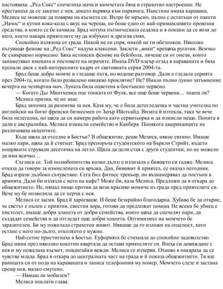 настояваха. „Ред Сокс“ спечелиха мача и момчетата бяха в страхотно настроение. Не
престанаха да се закачат с нея, докато вървяха към паркинга. Наистина имаха каравана,
Мелиса не можеше да повярва на късмета си. Вътре бе мръсно, пълно с остатъци от пакети
„Начос“ и кутии кока-кола с вкус на череша, но беше едно от най-примамливите превозни
средства, в които се бе качвала. Брад потупа пътническата седалка и я покани да се вози до
него, което накара приятелите му да избухнат в дрезгав смях.
Спокойно излязоха от града. Никой не ги спря, никой не ги обезпокои. Няколко
пътуващи фенове на „Ред Сокс“ надуха клаксони. Заклети „янки“ крещяха ругатни. Всичко
бе съвършено нормално. Бяха истински фенове на бейзбола, личеше си от онези, които
запаметяват имената и постовете на играчите. Имаха DVD плеър отзад в караваната и бяха
пуснали диск с най-интересните кадри от световната серия 2004-та.
Брад беше добро момче и гледаше пътя, но водеше разговор. Дали е гледала серията
през 2004-та, когато било развалено някакво проклятие? Не? Имало пълно лунно затъмнение
вечерта на четвъртия мач. Луната била оцветена в бостънско червено.
— Когато Дъг Минткевиц пое топката от Фулк, все още беше червена… знаеш ли?
Мелиса призна, че не знае.
Брад започна да разпитва за нея. Каза му, че е била детегледачка и частна учителка по
английски на богат френски бизнесмен от Ъпър Ийстсайд. Визата й изтекла, така че вече
била нелегална, но щяла да си намери работа като сервитьорка и да измисли нещо. Попита я
дали е австралийка. Мелиса измисли семейство в Канбера. Понякога американците не
различаваха акцентите.
Къде щяла да отседне в Бостън? В общежитие, реши Мелиса, някое евтино. Имаше
малко пари, щяха да й стигнат. Брад препоръча студентското на Бъркли Стрийт, където
нощувките стрували десетачка на легло. Щяла да дели стая с други студентки, но не можело
да има всичко…
Съгласи се. Той полюбопитства колко дълго е излизала с бившето си гадже. Мелиса
отказа да говори за измислената си връзка. Дан, бившият й приятел, се оказал негодник.
Брад изрази дълбоко съчувствие. Сега бил фитнес треньор, но възнамерявал да постъпи в
армията. Дали би излязла с него на кафе? Може би, каза Мелиса. Предложи да я откара до
общежитието. Не, нямал нищо против да вози красиво момиче из града пред приятелите си.
Вече му бе позволила да се перчи с нея.
Мелиса се засмя. Брад й харесваше. И беше безкрайно благодарна. Хубаво бе да открие,
че светът е пълен с приятни, свестни хора, готови да предложат помощ. Не всеки бе убиец с
пистолет, имаше добри хлапета от добри семейства, които щяха да спечелят пари, да
създадат семейства и да отгледат още добри хлапета. Оптимизмът на момчето бе
заразителен. Би му пожелала страхотен живот. Нямаше да го изложи на опасност, като
остане с него по-дълго, отколкото е нужно.
Най-сетне пристигнаха в Бостън. Еуфорията бе стихнала до спокойно задоволство.
Брад мина през няколко кокетни квартала да остави приятелите си. Взеха си довиждане с
нея и му пожелаха късмет, повдигайки вежди. Мелиса се изчерви. Отново я накараха да се
чувства млада. Брад я откара до централната част на града и й показа общежитието. Тя взе
раницата си от пода на караваната и записа телефонния му номер. Момчето слезе и застана
срещу нея, малко смутено.
— Нямаш ли мобилен?
Мелиса поклати глава.
 