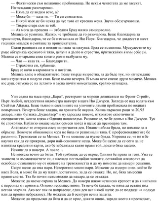 — Фактически съм незаконно пребиваваща. Не искам ченгетата да ме засекат.
Изглеждаше разочарован.
— Няма да се видим вече, а?
— Може би — каза тя. — Ти си симпатяга.
— Никой мъж не би искал да чуе това от красива жена. Звучи обезсърчаващо.
— Твърде стара съм за теб.
— Аз мога да преценя — отбеляза Брад малко самодоволно.
Мелиса се усмихна. Жалко, че трябваше да го разочарова. Беше благодарна за
транспорта, благодарна, че се бе измъкнала от Ню Йорк. Благодарна, че двадесет и шест
годишен младеж я смяташе за привлекателна.
Свали раницата си и повдигна глава за целувка. Брад се възползва. Мускулестите му
ръце обгърнаха крехкото й тяло, целуна я дълго и страстно, притискайки я към себе си.
Мелиса се отдръпна едва когато усети възбудата му.
— Чао — каза тя. — Благодаря ти.
— Страхотна си, хубавице.
Брад се качи в караваната и потегли.
Мелиса влезе в общежитието. Беше твърде възрастна, за да бъде тук, но изглеждаше
като студентка и получи стая. Беше късно вечерта. В ъгъла вече спеше друго момиче. Мелиса
взе душ, отпусна се на леглото и заспа почти моментално, крайно изтощена.
Уил седна на маса пред „Барж“, ресторант за морски деликатеси на Фронт Стрийт,
Пърт Амбой, петдесетина километра навътре в щата Ню Джърси. Загледа се над водата към
Стейтън Айлънд. Беше тъмно и светлините на уличните лампи проблясваха по водната
повърхност. Вечерта беше хладна, но храната бе вкусна. Хапна пържени раци за 20,95
долара, изпи бутилка „Будвайзер“ и му харесаха повече, отколкото екзотичните
специалитети, които ядяха с Оливия напоследък. Радваше се, че бе дошъл в Ню Джърси. Тук
бе спокойно. Наблизо имаше малък семеен хотел и щеше да пренощува там.
Алкохолът го отпусна след напрегнатия ден. Имаше набола брада, но нямаше да я
обръсне. Повечето обикновени хора не биха го разпознали така. С професионалистите бе
различно. Тревожеше се за Мелиса. Тя не можеше да пусне брада. Упрекна се, че не я бе
научил как да се прикрива, дори най-основните неща. Може би щеше да се сети да не
използва кредитни карти, ако бе забелязала какво прави той, докато бяха заедно.
Искаше да я намери. А после…
Не можеха вечно да бягат. Той трябваше да се върне, Оливия бе права за това. Уил се
замисли за възможностите си, с наслада поглъщайки хапките, оставяйки алкохолът да
освободи съзнанието му от оковите на тревожността и да му помогне да намери решения.
Скоро щеше да има пари. Невероятно много пари. Можеше да издири онзи, който бе
наел Лола, и може би да му плати достатъчно, за да се откаже. Но, не, бяха замесени
правителства. Тях бе почти невъзможно да накара да се откажат.
Можеше да наеме охрана за Мелиса. Да намери някоя истинска крепост и да я напълни
с персонал от армията. Отново неосъществимо. Тя вече бе казала, че няма да остане под
негова закрила. Ако все пак го направеше, един ден все някой щеше да се поддаде на подкуп
или да прояви небрежност. Не можеше да й осигури вечна защита.
Можеше да продължи да бяга и да се крие, докато онова, заради което я преследват,
 