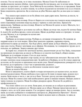 изчезне. Уил не мислеше, че и това е възможно. Мелиса Елмет бе набелязана от
професионални наемни убийци, чиято репутация би пострадала, ако тя остане жива. Затова
нямаше да престанат да я търсят. Лола Монтоя бе несломима. Никога не се предаваше. Беше
една от малкото жени, за които знаеше, че са били подлагани на мъчения и не са се огънали.
Беше социопатка, арогантна. Би се опитала да убие Мелиса дори без да има цена за главата
й.
Уил никога през живота си не бе убивал или дори удрял жена. Започна да мисли, че
това трябва да се промени.
Трябваше да има отговор. Отпи от бирата си и погледна над тъмната водна повърхност,
която отразяваше неоновия омар над входа с червена и синя светлина. Храната бе
превъзходна. Трябваше да има отговор. Животът на Мелиса бе ценен за него. Мисълта, че е
мъртва, го бе доказала.
Щеше да я намери и да я вземе със себе си. Щеше да отиде там, където бе загинал баща
й, където бе загубила връзка с онзи негодник. Щеше да разбере какво се страхуват, че може
да знае Мелиса, и да го разкрие на целия свят.
Да. Това беше.
Трябваше да отстрани мотива. Разбира се, оставаше отмъщението. Но можеше да
направи нещо и по този въпрос. Щом бяха замесени държави, държавни играчи,
публичността щеше да помогне. Ако бъде убита, някой щеше да бъде обвинен. Доволен, отпи
още една глътка. Планът започваше да се оформя. Осъзнаваше, че е невероятно трудно да го
изпълни, но трябваше. Защото нямаше друг начин.
За първи път, откакто бе започнало всичко, аналитичният ум на Уил Хайд, гениалният
му шпионски ум престана да мисли за Мелиса и се насочи към баща й, общата нишка.
Трябваше да го направи по-рано. Сега си даде сметка.
Ричард Елмет бе предвзет стар глупак, но със забележителен интелект. Все пак не бе
оставил значима следа в академичния свят. Бе работил в Оксфорд, но не бе станал директор
на колеж, не бе получил и признание като велик учен. Никой американски университет не се
бе опитал да го привлече с тлъст чек и примамлива длъжност…
Какво бе извършил, с което да обезпокои толкова много хора?
Щеше да попита Мелиса.
Влезе в заведението, плати в брой и откара мотоциклета до малкия хотел, на около
километър разстояние. Имаха свободна стая и щом не бе пиян и имаше пари, веднага му я
дадоха. Беше малка и чиста, с две легла и баня. Топлият душ му достави невъобразима
наслада. Моше бе сложил само най-необходимите дрехи и нямаше пижама. Намери дънки и
черна тениска за сутринта. Моше бе избрал рокерски дрехи. Полезно бе да работи с
професионалисти.
Уил изми зъбите си и си легна. Беше рано, но искаше да се събуди на разсъмване.
Щеше да позвъни на адвоката си. Мелиса щеше да се обади. Нямаше представа как ще се
свърже с него, но тя бе умно момиче. Със сигурност щеше да намери начин. Ако се наложи,
щеше да остави съобщение в телефонната централа на „Вирджиниън Проспект“. Когато
успее, трябваше да бъде готов да я намери. Защото веднага щом се обадеше, те щяха да
узнаят.
 
