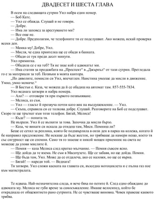 ДВАДЕСЕТ И ШЕСТА ГЛАВА
В осем на следващата сутрин Уил набра един номер.
— Боб Катс.
— Уил се обажда. Слушай и не говори.
— Добре.
— Има ли заповед за арестуването ми?
— Все още не.
— Добре. Предполагам, че телефоните ти се подслушват. Ако можеш, искай проверка
всеки ден.
— Мамка му! Добре, Уил.
— Мисля, че една приятелка ще се обади в банката.
— Обади се тук преди десет минути.
Уил примигна.
— Обадила се е на теб? Тя не знае кой е адвокатът ми.
— Има статия за продажбата на „Проспект“ в „Джърнъл“ от тази сутрин. Прегледала
го е за материали за теб. Позвъни в моята кантора.
„По дяволите, помисли си Уил, впечатлен. Наистина умееше да мисли в движение.
Умно, умно момиче.“
— В Бостън е. Каза, че можеш да й се обадиш на автомат там. 857-555-7834.
Уил веднага затвори и набра номера.
— Ало? — отговори тя при първото позвъняване.
— Мелиса, аз съм.
— Уил — гласът й прозвуча почти като вик на въодушевление. — Уил.
— Скъпа, справила си се толкова добре. Слушай. Разговорите на Боб се подслушват.
Скоро те ще тръгнат към този телефон. Бягай, Мелиса!
— Къде? — попита тя.
Не възрази. Уил й се възхити за това. Започна да мисли бързо.
— Каза, че винаги си искала да отидеш там, Миси. Помниш ли?
Беше се сетил за реплика, която бе подхвърлила в онзи ден в парка на колежа, когато й
бе направил предложение. Не искаше да бъде жесток, но трябваше да намери нещо, което тя
със сигурност ще си спомни. Само тя го знаеше и никой мощен приемник на света не
можеше да улови мислите й.
— Помня — каза Мелиса след кратко мълчание. — Помня съвсем ясно.
— Ще дойда да те взема. Не съм в Масачузетс. Ще се забавя, но ще дойда. Помни.
— Ще бъда там, Уил. Може да се отдалеча, ако се наложи, но ще се върна.
— Бягай! — нареди той. — Веднага!
Тя затвори. Уил сложи каската на главата си, възседна мотоциклета и с пълна газ пое
към магистралата.
Те идваха. Най-незначителна следа, и вече бяха по петите й. След едно обаждане до
адвоката му. Мелиса не губи време за самосъжаление. Имаше велосипед, който бе
откраднала от общежитието рано сутринта. Не се чувстваше виновна. Човек правеше каквото
трябва.
 