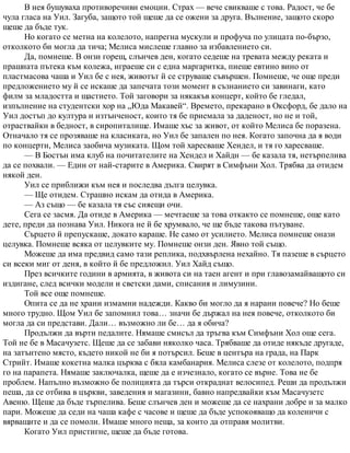 В нея бушуваха противоречиви емоции. Страх — вече свикваше с това. Радост, че бе
чула гласа на Уил. Загуба, защото той щеше да се ожени за друга. Вълнение, защото скоро
щеше да бъде тук.
Но когато се метна на колелото, напрегна мускули и профуча по улицата по-бързо,
отколкото би могла да тича; Мелиса мислеше главно за избавлението си.
Да, помнеше. В онзи горещ, слънчев ден, когато седеше на тревата между реката и
прашната пътека към колежа, играеше си с една маргаритка, пиеше евтино вино от
пластмасова чаша и Уил бе с нея, животът й се струваше съвършен. Помнеше, че още преди
предложението му й се искаше да запечата този момент в съзнанието си завинаги, като
филм за младостта и щастието. Той заговори за някакъв концерт, който бе гледал,
изпълнение на студентски хор на „Юда Макавей“. Времето, прекарано в Оксфорд, бе дало на
Уил достъп до култура и изтънченост, които тя бе приемала за даденост, но не и той,
отраствайки в бедност, в сиропиталище. Имаше хъс за живот, от който Мелиса бе поразена.
Отначало тя се прозяваше на класиката, но Уил бе запален по нея. Когато започна да я води
по концерти, Мелиса заобича музиката. Щом той харесваше Хендел, и тя го харесваше.
— В Бостън има клуб на почитателите на Хендел и Хайдн — бе казала тя, нетърпелива
да се похвали. — Един от най-старите в Америка. Свирят в Симфъни Хол. Трябва да отидем
някой ден.
Уил се приближи към нея и последва дълга целувка.
— Ще отидем. Страшно искам да отида в Америка.
— Аз също — бе казала тя със сияещи очи.
Сега се засмя. Да отиде в Америка — мечтаеше за това откакто се помнеше, още като
дете, преди да познава Уил. Никога не й бе хрумвало, че ще бъде такова пътуване.
Сърцето й препускаше, докато караше. Не само от усилието. Мелиса помнеше онази
целувка. Помнеше всяка от целувките му. Помнеше онзи ден. Явно той също.
Можеше да има предвид само тази реплика, подхвърлена нехайно. Тя пазеше в сърцето
си всеки миг от деня, в който й бе предложил. Уил Хайд също.
През всичките години в армията, в живота си на таен агент и при главозамайващото си
издигане, след всички модели и светски дами, списания и лимузини.
Той все още помнеше.
Опита се да не храни измамни надежди. Какво би могло да я нарани повече? Но беше
много трудно. Щом Уил бе запомнил това… значи бе държал на нея повече, отколкото би
могла да си представи. Дали… възможно ли бе… да я обича?
Продължи да върти педалите. Нямаше смисъл да тръгва към Симфъни Хол още сега.
Той не бе в Масачузетс. Щеше да се забави няколко часа. Трябваше да отиде някъде другаде,
на затънтено място, където никой не би я потърсил. Беше в центъра на града, на Парк
Стрийт. Имаше кокетна малка църква с бяла камбанария. Мелиса слезе от колелото, подпря
го на парапета. Нямаше заключалка, щеше да е изчезнало, когато се върне. Това не бе
проблем. Напълно възможно бе полицията да търси откраднат велосипед. Реши да продължи
пеша, да се отбива в църкви, заведения и магазини, бавно напредвайки към Масачузетс
Авеню. Щеше да бъде търпелива. Беше слънчев ден и можеше да се нахрани добре и за малко
пари. Можеше да седи на чаша кафе с часове и щеше да бъде успокояващо да коленичи с
вярващите и да се помоли. Имаше много неща, за които да отправя молитви.
Когато Уил пристигне, щеше да бъде готова.
 