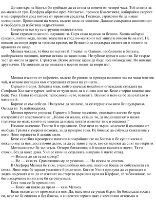 До центъра на Бостън би трябвало да се стига за повече от четири часа. Той стигна за
по-малко от три. Профуча обратно през Манхатън, прекоси Кънектикът, набирайки скорост
и маневрирайки сред потока от превозни средства. Господи, страхотно бе да имаш
мотоциклет. Проникваше на места, където кола не можеше. Даваше съвършена анонимност
и свободата да избягваш задръствания.
Скоростта все му се струваше недостатъчна.
Беше страхотно возило, слушаше го. Спря само веднъж за бензин. Хапна набързо
сандвич, пийна вода, ползва тоалетна и след по-малко от пет минути отново бе на път. Не
искаше да спира дори за толкова кратко, но бе важно да поддържа силите си и нивото на
кръвната си захар.
Мелиса чакаше, те бяха по петите й. Гневът на Оливия, проблемите в банката,
нюйоркската полиция, всичко остана на заден план. Не губеше време в анализи. Бе твърде
зает да мисли за друго. Стратегия. Всяко летище щеше да бъде под наблюдение. Но нямаше
друг начин. Не можеше да се измъкне с военен полет за втори път.
Мелиса изскочи от кафенето, където бе успяла да прекара половин час на чаша ментов
чай, и отново погледна към отсрещната страна на улицата…
Сърцето й спря. Забеляза мъж, който крачеше нехайно и оглеждаше сградата на
Симфъни Хол като турист, който се чуди дали да я снима или не. Беше с черно кожено яке.
Беше Уил. Позна го отдалеч: телосложението, осанката. Всичко в него се бе запечатало в
паметта й.
Бореше се със себе си. Импулсът да заплаче, да се втурне към него бе неудържим.
Овладя го. Те наблюдаваха.
Мелиса пресече улицата. Сърцето й биеше по-силно, отколкото когато бе чула
изстрелите от апартамента си. „Колко си жалка, каза си тя, да въздишаш като малка
глупачка по мъж, когото не можеш да имаш, когато животът ти е в опасност.“
Нямаше значение. Тялото й я предаваше. Още щом го зърна, коленете й омекнаха от
възбуда. Тръгна с уверена походка, за да прикрие това. Не биваше да събужда съжаление у
него. Поне гордостта й даваше сили.
Беше се отбил в рокерски магазин в покрайнините на Бостън и бе купил каска и
кожено яке за нея, достатъчно дълго, за да се завие с него, ако се наложи да спят на открито.
Мотоциклетът бе зад ъгъла. Отвори багажника и й подаде каската и якето. Тя ги
сложи, без да каже дума. Уил се качи на седалката, направи й място отзад.
— Возила ли си се на мотор?
— Не — каза тя. Срамежливо му се усмихна. — Но искам да опитам.
В Оксфорд Мелиса бе тихо, ученолюбиво момиче, което се боеше от собствената си
сянка. Явно това бе заради ужасните й родители. Когато Уил я придума да се разходят с
лодка по реката или да се изкачат на старата църковна кула на Карфакс, се забавляваше, но
без насърчение никога не би се отпуснала.
Сега това се бе променило.
— Кажи ми какво да правя — каза Мелиса.
Беше възхитен от промяната в нея. Да, наистина се учеше бързо. Бе боядисала косата
си, вече не бе сивкава и без блясък, а в наситен червен цвят с кестеняви оттенъци и
 