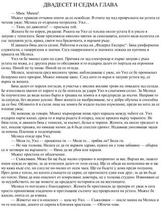 ДВАДЕСЕТ И СЕДМА ГЛАВА
— Ммм. Мммм!
Мъжът правеше отчаяни опити да се освободи. В очите му над превръзката на устата се
четеше ужас. Мелиса се отдръпна потресена. Уил…
— Тихо, по дяволите! — просъска той.
Жената бе по корем, ридаеше. Ръката на Уил се плъзна около устата й и умело я
запуши с тениската. Беше приложила няколко хватки за самозащита, когато видя колегата си
със запушена уста, крака, свити под брадичката, и вързани ръце.
И двамата бяха доста силни. Работеха в склад на „Федерал Експрес“. Бяха униформени
служители, с гащеризони и значки. Сега гащеризоните и значките лежаха на купчина в
краката на Мелиса.
Уил ги бе хванал един по един. Причака ги зад електрокар и първо запуши с ръка
устата на мъжа, а с другата ръка го обездвижи и го издърпа далеч от портала на огромния
склад. Никой не чу нищо. Никой не се огледа.
Мелиса, залегнала сред високите треви, наблюдаваше с ужас, но Уил се бе промъкнал
безшумно като призрак. Мъжът нямаше шанс. След като го върза и запуши устата му, се
върна за жената.
Бяха далеч от хорски погледи, в участък с високи жилави треви на ливадата зад склада.
Бе използвала хватки от карате и се бе опитала да удари Уил в слънчевия сплит. За Мелиса
бе поучително да види колко бързо я тръшна на земята и я предупреди да мълчи. Направи го
за секунда, без видимо усилие. Явно жената си въобразяваше, че е добре обучена и способна
да се бие. Обляното й в сълзи лице на земята бе издало пълно изумление, преди на него да се
изпише ужас.
Не можеше да говори. Мъжът мърмореше нещо през парцала между зъбите си. Уил
издърпа парче канап, сряза го и върза ръцете й отпред, после краката върху чорапите. Не
бяха голи, и двамата бяха с тениски, за късмет, бельо и чорапи. Жената, на около тридесет и
пет, носеше прашка, но нямаше начин да й бъде спестен срамът. Издаваше умоляващи звуци
за помощ. Плачеше и подсмърчаше.
Мелиса отиде при Уил.
— Моля те, Уил — прошепна тя. — Моля те… трябва ли? Боли ги.
— Не чак толкова. Налага се да ги вържем здраво, нужно ни е това забавяне — обърна
се и заговори на вързаните: — Няма да ви убия или нараня.
Мъжът простена от облекчение.
— Съжалявам. Може би ще бъде малко страшно и неприятно за вас. Вързах ви, защото
имам нужда от време, за да изчезнем далеч от този склад. Ще се обадя на началника ви и ще
му кажа къде сте, но след не по-малко от осем часа. Ще си бъдете у дома преди полунощ.
През деня е топло, но когато слънцето се скрие, се притиснете един към друг, за да ви бъде
по-топло. Няма да има опасност от измръзване довечера, не е толкова студено. Извинявам се
за неудобството, но ще можете да продадете историята си на вестниците.
Мелиса го погледна с благодарност. Жената бе престанала да трепери от ужас и сега
просто примигваше озадачено и преглъщаше сълзите зад превръзката на устата. Мъжът бе
ядосан, опита се да извика.
— Животът ни е в опасност — каза му Уил. — Съжалявам — после махна на Мелиса и
тя го последва, докато се скриха в близкия храсталак. — Облечи това.
 