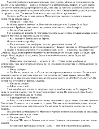 Хвърли й униформата на жената и свали своите дрехи. Мелиса се опита да не гледа.
Тялото му бе невероятно — силно и мускулесто, с широки гърди, покрити с тъмни косми.
Сигурно бе продължил да тренира всеки ден, след като бе напуснал службите. Засрамено
отмести поглед, надявайки се да не е забелязал, че го зяпа. Смущаващо бе да свали дънките
си пред него така. Тук нямаше баня, където да се преоблече в уединение…
Погледът на Уил се плъзна към нея, Мелиса почувства как се задържа за момент.
После той се обърна с гръб.
— Побързай — каза Уил.
Тя облече дрехите, закопча ги. Бе отместил поглед от нея. Глупаво бе да бъде
разочарована. Трябваше да се стегне, въздишаше по него като тийнейджърка.
— Готово. Сега накъде?
Уил внимателно я изведе от горичката, тръгнаха по естествено отъпкана пътека между
тревите. Моторът бе паркиран далеч от склада.
— Към летището. Заминаваме за Европа.
Мелиса започна да разбира.
— Ще използваш тези униформи, за да се промъкнем в летището?
— Ще ги използваме, за да се качим в самолет. Товарен самолет на „Федерал Експрес“
— на лицето й се изписа тревога. Уил направи нехаен жест. — Спокойно, самолетите на
„ФедЕкс“ поддържат нормално налягане на височина до три хиляди метра. Ще бъдем при
товара. Може да друса малко, но ще бъдеш в пълна безопасност. Аз ще бъда с теб.
— Добре.
— Правил съм го и друг път — успокои я той. — Тогава нямах униформа на
компанията. Така ще стигнем до Европа, без да използваме паспортите си. Няма да могат да
ни проследят.
— Но ще разберат.
— Да. Когато кацнем, ще се обадя в склада да развържат онези двамата. Веднага щом
историята стигне до местните вестници, онези типове ще узнаят какво е станало. Ще
започнат да ни търсят във всички точки, до които има полети на „ФедЕкс“ от „Лоугън“. Но
ние ще сме изчезнали от района. Отдавна.
— И къде ще отидем?
— В Рим — каза той.
Лицето на Мелиса пламна от вълнение, страх или облекчение, не бе сигурна. Уил
щеше да подреди пъзела. Това бе единственият изход за нея. Но когато най-сетне бъде в
безопасност, повече нямаше да го види.
— В университета на баща ми?
— Баща ти е притежавал или знаел нещо, заради което представлявал заплаха за много
богати хора. Те мислят, че и ти може да го знаеш. Мислят, че пазиш тайната, единственото
решение е наистина да се добереш до нея. Тогава може би ще бъдем в положение да се
пазарим.
Бяха стигнали до мотоциклета. Мелиса взе черното кожено яке и каската от канавката,
където ги бяха оставили, и ги сложи.
— Сигурен ли си, Уил?
— Сигурен? Не мога да бъда сигурен за нищо. Но това е единственото решение, което
виждам.
— Тогава значи трябва да се получи. Нали? — каза тя и се настани на седалката,
 