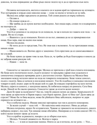 доволна, че има оправдание да обвие ръце около тялото му и да се притисне към него.
Оставиха мотоциклета, якетата и каските си в задния край на терминала на летището.
Уил потършува и извади само няколко неща — плик за писмо и четката си за зъби.
Мелиса взе добре заредената си раница. Той сложи ръката си върху нейната.
— Остави я.
— Но имаме нужда от…
— Ще трябва да си купим всичко необходимо. Ако имаш пари, сложи ги в подвързията
на паспорта си.
— Добре — каза тя.
Уил й се усмихна и за секунда тя си помисли, че ще я погали по главата или тила — за
кураж. Но не го стори.
— Важното е да се измъкнем. Когато си на път, свикваш да не се привързваш към
нищо. Към хора, още по-малко към вещи.
Мелиса въздъхна.
— Не мога да си го представя, Уил. Не зная как е възможно. Аз не притежавам нищо,
нямам нищо.
— Имаш живота си. Всичко друго е заменимо. Сега престани да се самосъжаляваш и
ме следвай.
Не беше нужно да прави това за нея. Каза си, че трябва да бъде благодарна и никога да
не забравя какво рискува той.
— Идвам — каза тя.
Самолетът се заклати и затрепери. Мелиса се притисна с гръб към стената изплашена.
Не беше като пътнически полет, където коланът те придържа здраво към седалката и
симпатична стюардеса проверява дали е достатъчно стегнат. Краката на Мелиса бяха
заклещени между метални шини на пода на товарното помещение. Беше тежък самолет,
пълен с палети. Бяха се качили в последния момент. Уил бе издебнал и нападнал последния
товарач в гръб, мъжът дори не бе видял кой го удря. Бе извадил портфейла му като мотив.
Мелиса, скрита в сенките, с нахлупена шапка, бе побягнала напред по рампата. Сега бяха
вътре. Никой не бе свалил рампата. Самолетът щеше да излети всеки момент.
Дали бе прав за налягането? Ако не, това бе ужасен начин да умреш. Замръзналото й
тяло щеше да пристигне в Париж наред с куп бързи пратки. Дали те бяха тук? Дали щяха да
стрелят? Може би ги бяха видели, може би убийците бяха забелязали, въпреки че дори
охраната на летището не…
Уил я побутна надолу. Имаше няколко прозореца тук-там в долното помещение.
— За всеки случай — каза той. — Но наистина няма опасност. Няма да дойдат.
Мелиса потръпна, шумът бе оглушителен. Чуваше се тракането на колесниците, докато
набираха скорост, под нея. Тук нямаше нищо обичайно. Намираше се в голям самолет DC-11,
който всеки момент щеше да излети.
Уил я сграбчи за раменете, накара я да се обърне към него.
— Мелиса. Успокой дишането си. Всичко е наред.
— Не е… — в нея се надигаше паника. Опита се да я потисне, но не успя. — Уил…
 
